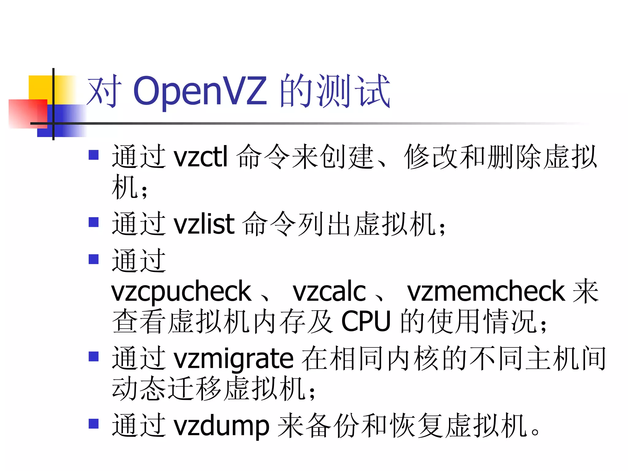 对 OpenVZ 的测试
   通过 vzctl 命令来创建、修改和删除虚拟
    机；
   通过 vzlist 命令列出虚拟机；
   通过
    vzcpucheck 、 vzcalc 、 vzmemcheck 来
    查看虚拟机内存及 CPU 的使用情况；
   通过 vzmigrate 在相同内核的不同主机间
    动态迁移虚拟机；
   通过 vzdump 来备份和恢复虚拟机。
 