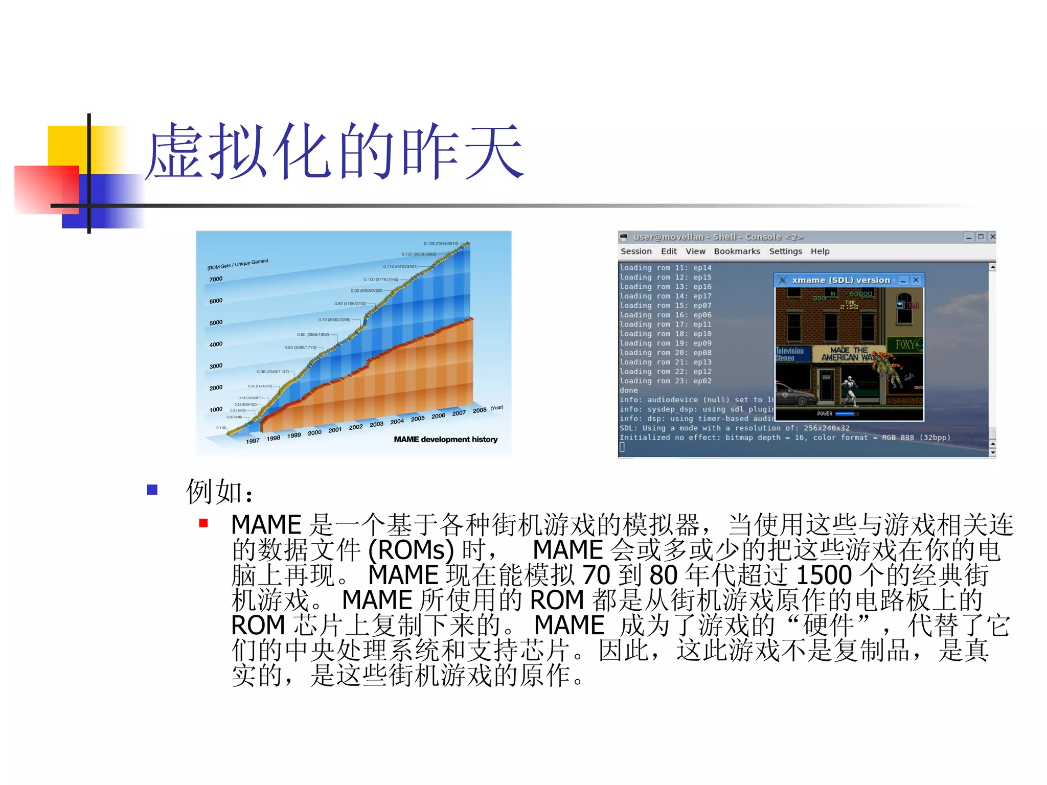 虚拟化的昨天




   例如：
       MAME 是一个基于各种街机游戏的模拟器，当使用这些与游戏相关连
        的数据文件 (ROMs) 时， MAME 会或多或少的把这些游戏在你的电
        脑上再现。 MAME 现在能模拟 70 到 80 年代超过 1500 个的经典街
        机游戏。 MAME 所使用的 ROM 都是从街机游戏原作的电路板上的
        ROM 芯片上复制下来的。 MAME 成为了游戏的“硬件”，代替了它
        们的中央处理系统和支持芯片。因此，这此游戏不是复制品，是真
        实的，是这些街机游戏的原作。
 