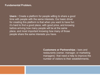 Fundamental Problem.



   Users : Create a platform for people willing to share a good
   time with people with the same interests. Our basic driver
   for creating this platform is that when you want to have fun
   it’s hard to find a good place, with good price, and knowing
   before arriving how many people will be at the same
   place, and most important knowing how many of those
   people share the same interests you have.




                                 Customers or Partnerships : bars and
                                 restaurants (owner, manager, or marketing
                                 managers) that need a help to improve the
                                 number of visitors to their establishments.
 
