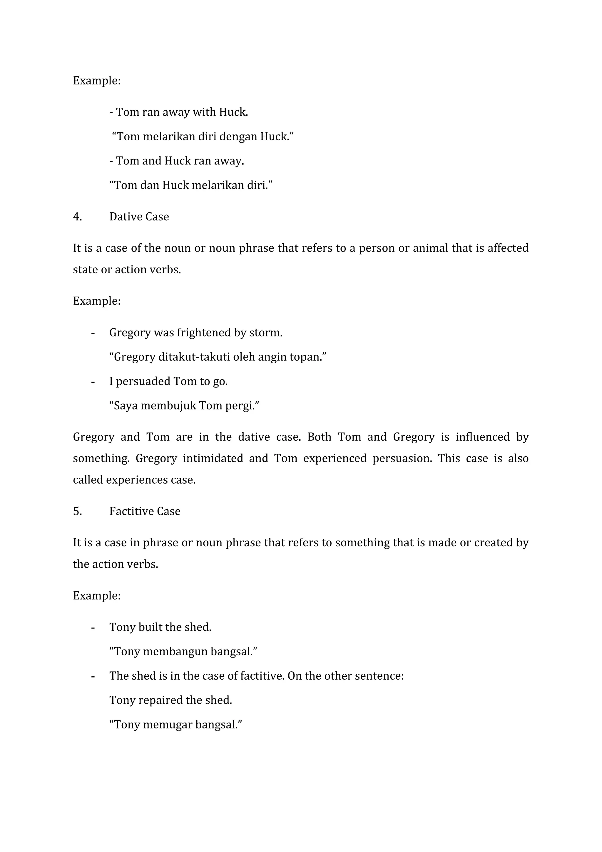 Example:

         - Tom ran away with Huck.

         “Tom melarikan diri dengan Huck.”

         - Tom and Huck ran away.

         “Tom dan Huck melarikan diri.”

4.       Dative Case

It is a case of the noun or noun phrase that refers to a person or animal that is affected
state or action verbs.

Example:

     -   Gregory was frightened by storm.

         “Gregory ditakut-takuti oleh angin topan.”

     -   I persuaded Tom to go.

         “Saya membujuk Tom pergi.”

Gregory and Tom are in the dative case. Both Tom and Gregory is influenced by
something. Gregory intimidated and Tom experienced persuasion. This case is also
called experiences case.

5.       Factitive Case

It is a case in phrase or noun phrase that refers to something that is made or created by
the action verbs.

Example:

     -   Tony built the shed.

         “Tony membangun bangsal.”

     -   The shed is in the case of factitive. On the other sentence:

         Tony repaired the shed.

         “Tony memugar bangsal.”
 