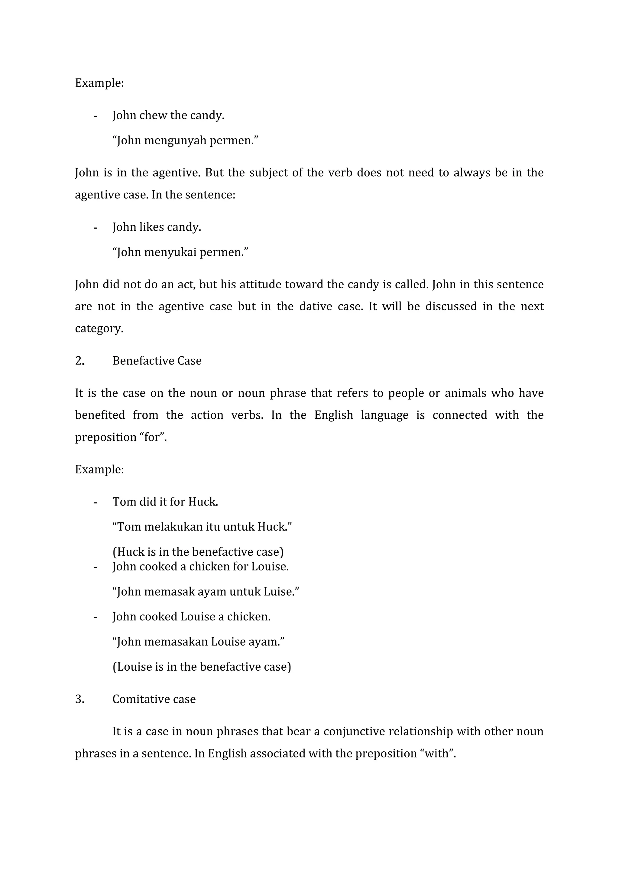 Example:

     -   John chew the candy.

         “John mengunyah permen.”

John is in the agentive. But the subject of the verb does not need to always be in the
agentive case. In the sentence:

     -   John likes candy.

         “John menyukai permen.”

John did not do an act, but his attitude toward the candy is called. John in this sentence
are not in the agentive case but in the dative case. It will be discussed in the next
category.

2.       Benefactive Case

It is the case on the noun or noun phrase that refers to people or animals who have
benefited from the action verbs. In the English language is connected with the
preposition “for”.

Example:

     -   Tom did it for Huck.

         “Tom melakukan itu untuk Huck.”

         (Huck is in the benefactive case)
     -   John cooked a chicken for Louise.

         “John memasak ayam untuk Luise.”

     -   John cooked Louise a chicken.

         “John memasakan Louise ayam.”

         (Louise is in the benefactive case)

3.       Comitative case

         It is a case in noun phrases that bear a conjunctive relationship with other noun
phrases in a sentence. In English associated with the preposition “with”.
 