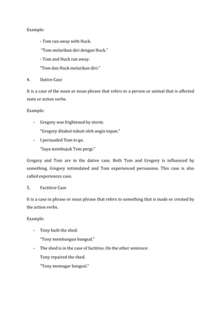 Example:

         - Tom ran away with Huck.

         “Tom melarikan diri dengan Huck.”

         - Tom and Huck ran away.

         “Tom dan Huck melarikan diri.”

4.       Dative Case

It is a case of the noun or noun phrase that refers to a person or animal that is affected
state or action verbs.

Example:

     -   Gregory was frightened by storm.

         “Gregory ditakut-takuti oleh angin topan.”

     -   I persuaded Tom to go.

         “Saya membujuk Tom pergi.”

Gregory and Tom are in the dative case. Both Tom and Gregory is influenced by
something. Gregory intimidated and Tom experienced persuasion. This case is also
called experiences case.

5.       Factitive Case

It is a case in phrase or noun phrase that refers to something that is made or created by
the action verbs.

Example:

     -   Tony built the shed.

         “Tony membangun bangsal.”

     -   The shed is in the case of factitive. On the other sentence:

         Tony repaired the shed.

         “Tony memugar bangsal.”
 