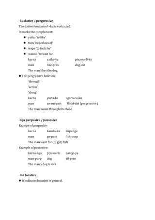 -ku dative / pergressive
The dative function of –ku is restricted.
It marks the complement:
    yatha ‘to like’
    tiwa ‘be jealous of’
    wapa ‘to look for’
    wantili ‘to wait for’
       karna           yatha-ya              piyawarli-ku
       man             like-pres             dog-dat
       The man likes the dog.
 The pergressive function:
       ‘through’
       ‘across’
       ‘along’
       karna           yurta-ka       ngarraru-ku
       man             swam-past       flood-dat (pergressive)
       The man swam through the flood


-nga purposive / possesive
Exampe of purposive:
       karna           karnta-ka      kupi-nga
       man             go-past        fish-purp
       The man went for (to get) fish
Example of possesive:
       karna-nga       piyawarli      pantyi-ya
       man-purp        dog            ail-pres
       The man’s dog is sick


-ina locative
 It indicates location in general.
 