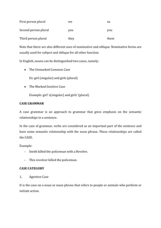 First person plural                    we                      us

Second person plural                   you                     you

Third person plural                    they                    them

Note that there are also different uses of nominative and oblique. Nominative forms are
usually used for subject and oblique for all other function.

In English, nouns can be distinguished two cases, namely:

         The Unmarked Common Case

         Ex: girl (singular) and girls (plural)

         The Marked Genitive Case

         Example: girl’ s(singular) and girls’ (plural)

CASE GRAMMAR

A case grammar is an approach to grammar that gives emphasis on the semantic
relationships in a sentence.

In the case of grammar, verbs are considered as an important part of the sentence and
have some semantic relationship with the noun phrase. These relationships are called
the CASE.

Example:
     -   Smith killed the policeman with a Revolve.

     -   This revolver killed the policeman.

CASE CATEGORY

1.       Agentive Case

It is the case on a noun or noun phrase that refers to people or animals who perform or
initiate action.
 