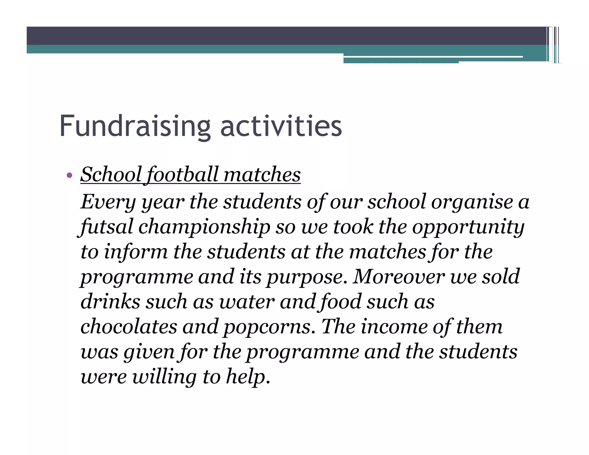 Fundraising activities
 School football matches
 Every year the students of our school organise a
 futsal championship so we took the opportunity
 to inform the students at the matches for the
 programme and its purpose. Moreover we sold
 drinks such as water and food such as
 chocolates and popcorns. The income of them
 was given for the programme and the students
 were willing to help.
 