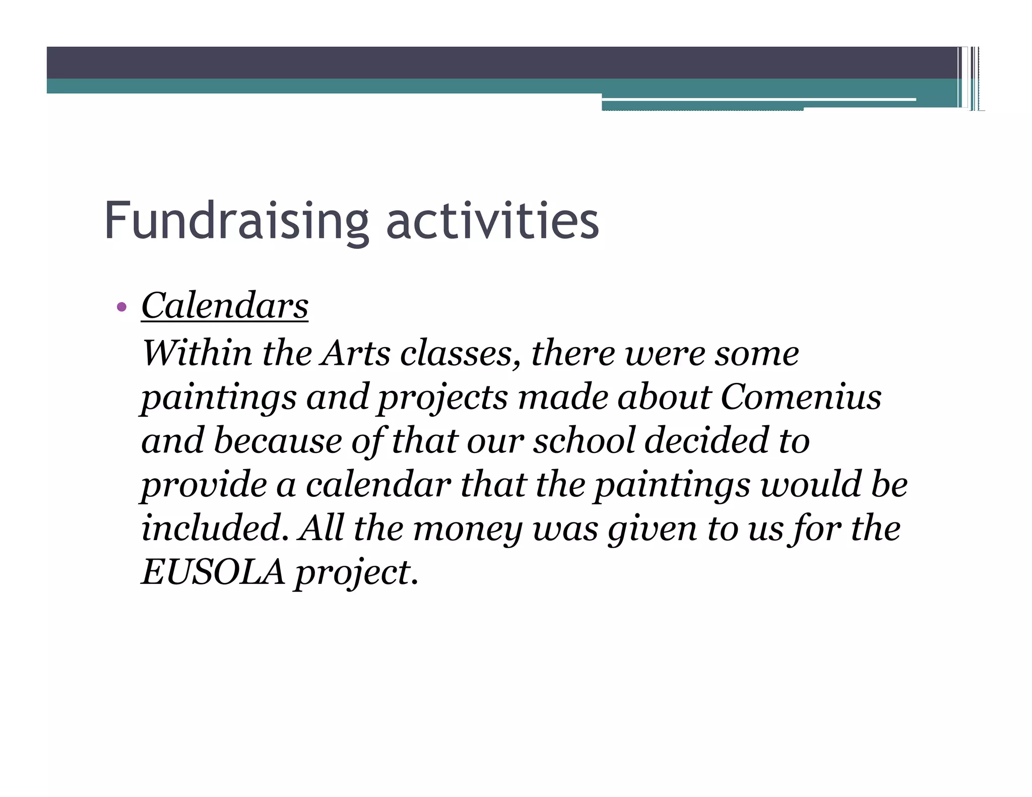 Fundraising activities
 Calendars
 Within the Arts classes, there were some
 paintings and projects made about Comenius
 and because of that our school decided to
 provide a calendar that the paintings would be
 included. All the money was given to us for the
 EUSOLA project.
 