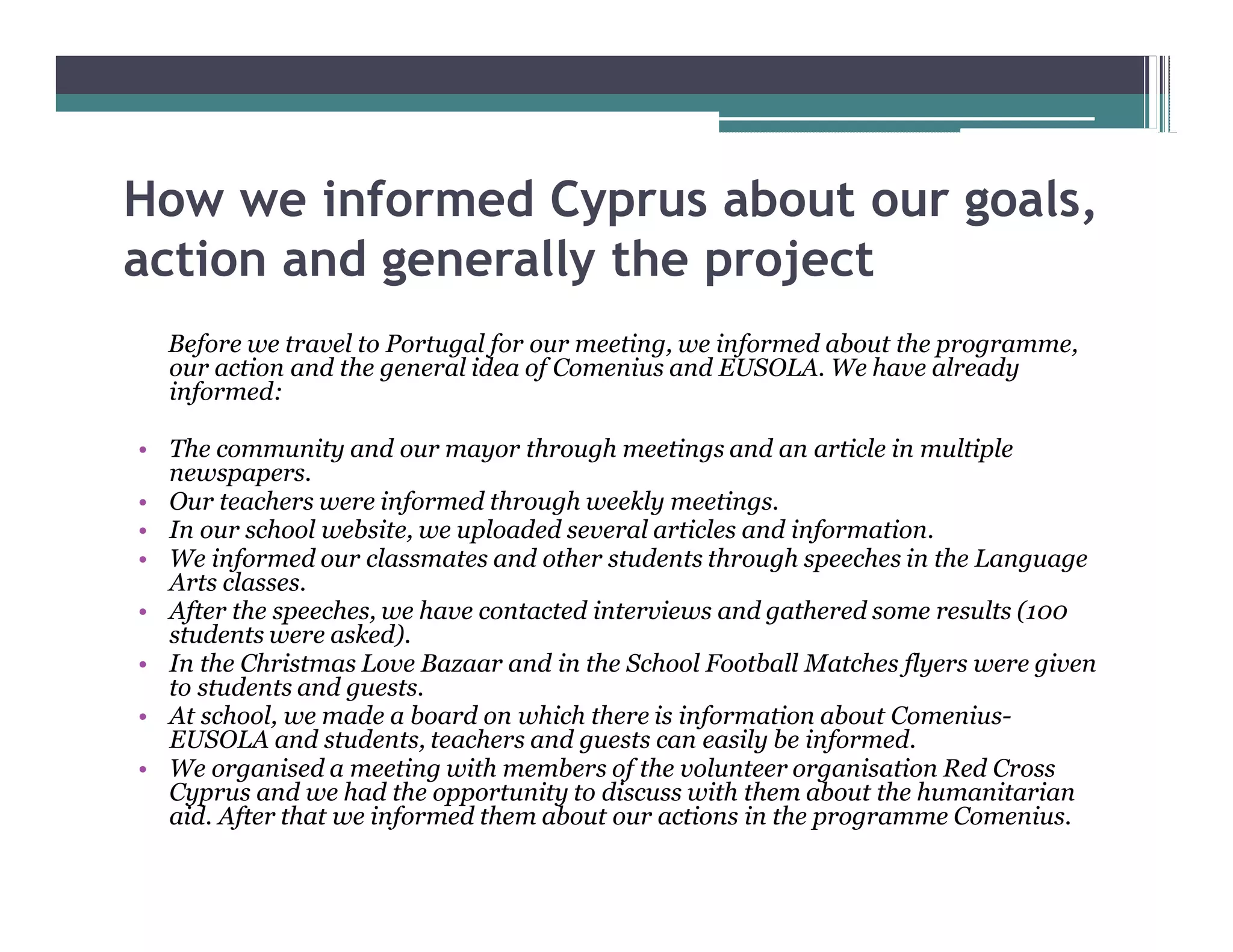 How we informed Cyprus about our goals,
action and generally the project
 Before we travel to Portugal for our meeting, we informed about the programme,
 our action and the general idea of Comenius and EUSOLA. We have already
 informed:

 The community and our mayor through meetings and an article in multiple
 newspapers.
 Our teachers were informed through weekly meetings.
 In our school website, we uploaded several articles and information.
 We informed our classmates and other students through speeches in the Language
 Arts classes.
 After the speeches, we have contacted interviews and gathered some results (100
 students were asked).
 In the Christmas Love Bazaar and in the School Football Matches flyers were given
 to students and guests.
 At school, we made a board on which there is information about Comenius-
 EUSOLA and students, teachers and guests can easily be informed.
 We organised a meeting with members of the volunteer organisation Red Cross
 Cyprus and we had the opportunity to discuss with them about the humanitarian
 aid. After that we informed them about our actions in the programme Comenius.
 