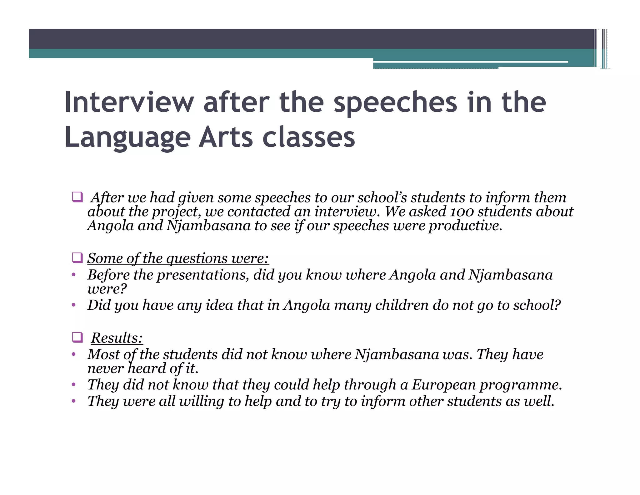 Interview after the speeches in the
Language Arts classes
q After we had given some speeches to our school s students to inform them
 about the project, we contacted an interview. We asked 100 students about
 Angola and Njambasana to see if our speeches were productive.

q Some of the questions were:
  Before the presentations, did you know where Angola and Njambasana
  were?
  Did you have any idea that in Angola many children do not go to school?

q Results:
 Most of the students did not know where Njambasana was. They have
 never heard of it.
 They did not know that they could help through a European programme.
 They were all willing to help and to try to inform other students as well.
 