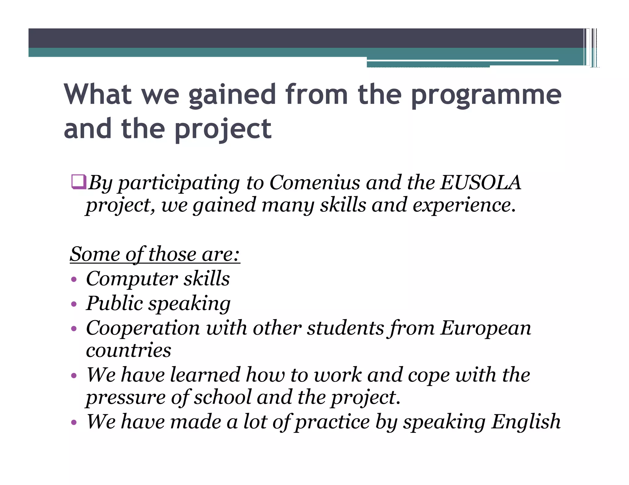 What we gained from the programme
and the project
qBy participating to Comenius and the EUSOLA
 project, we gained many skills and experience.

Some of those are:
 Computer skills
 Public speaking
 Cooperation with other students from European
 countries
 We have learned how to work and cope with the
 pressure of school and the project.
 We have made a lot of practice by speaking English
 