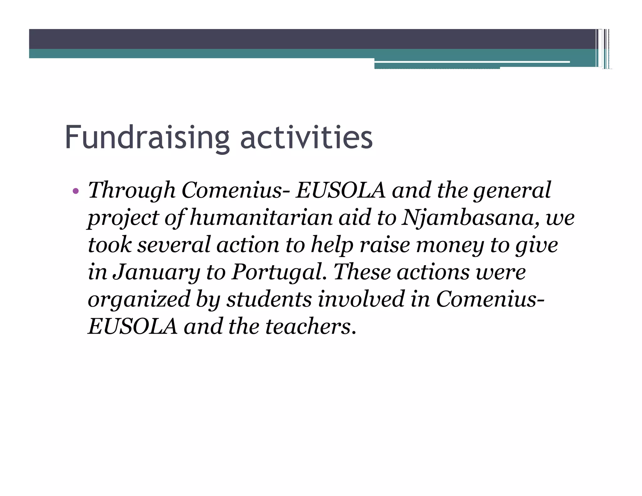 Fundraising activities
 Through Comenius- EUSOLA and the general
 project of humanitarian aid to Njambasana, we
 took several action to help raise money to give
 in January to Portugal. These actions were
 organized by students involved in Comenius-
 EUSOLA and the teachers.
 