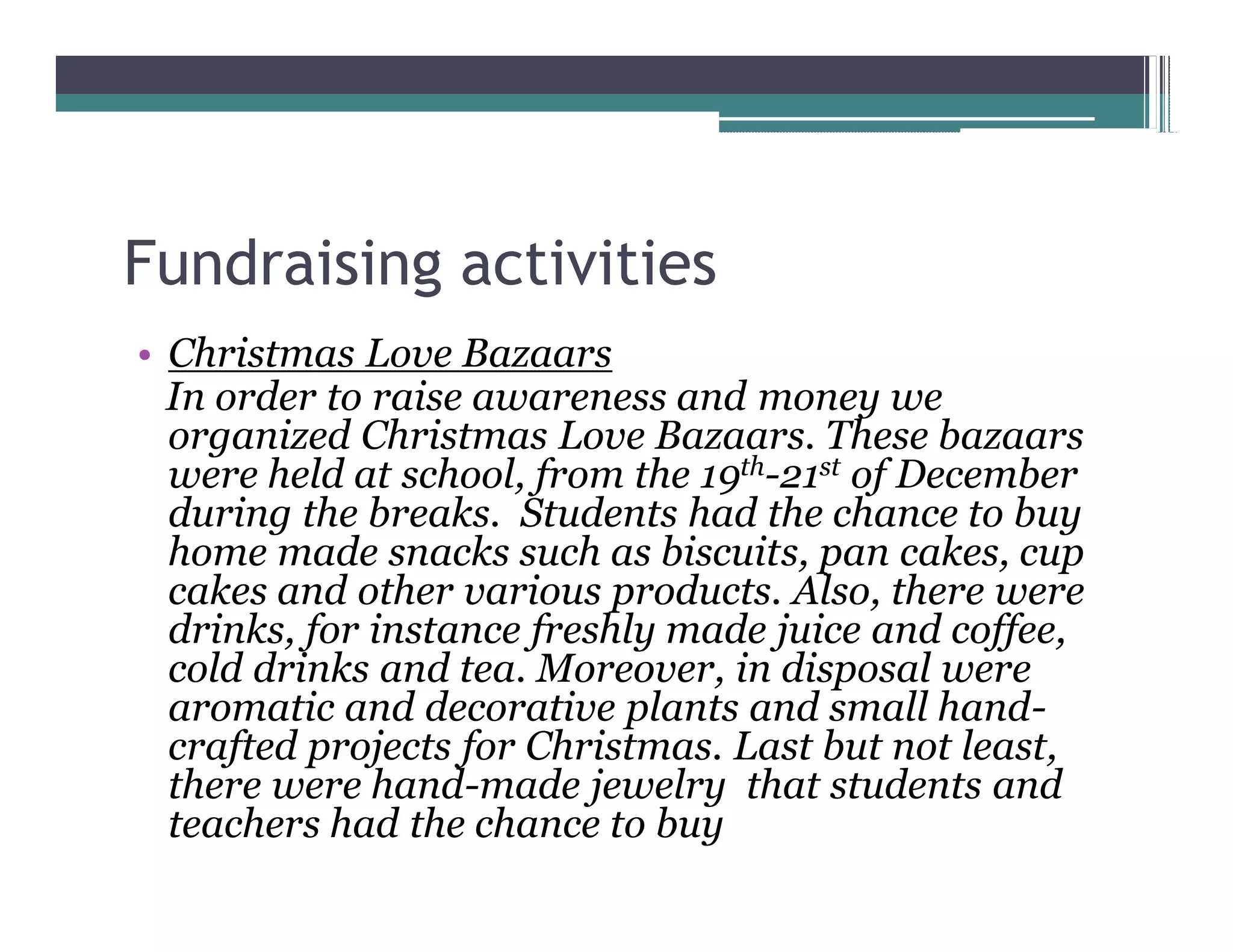 Fundraising activities
 Christmas Love Bazaars
 In order to raise awareness and money we
 organized Christmas Love Bazaars. These bazaars
 were held at school, from the 19th-21st of December
 during the breaks. Students had the chance to buy
 home made snacks such as biscuits, pan cakes, cup
 cakes and other various products. Also, there were
 drinks, for instance freshly made juice and coffee,
 cold drinks and tea. Moreover, in disposal were
 aromatic and decorative plants and small hand-
 crafted projects for Christmas. Last but not least,
 there were hand-made jewelry that students and
 teachers had the chance to buy
 
