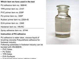 Which item we have used in the test PU adhesive item no.: 868HK TPR primer item no.: 214T PVC primer item no.:209P PU primer item no.: 306P Rubber primer item no.:226A+B EVA primer item no.: 236E Hardener item no.: HN-RC Spray adhesive item no.: 87HK Instruction of PU adhesive PU adhesive is water clear, viscous liquid of brushing viscosity Polyurethane adhesive for footwear industry.  Following substrates in footwear industry can be bonded with HN-868HK: •  PVC Soles  •  PU Soles  •  TPR Soles  •  EVA Surfaces  •  Vulcanized resin/ micro cellular rubber  