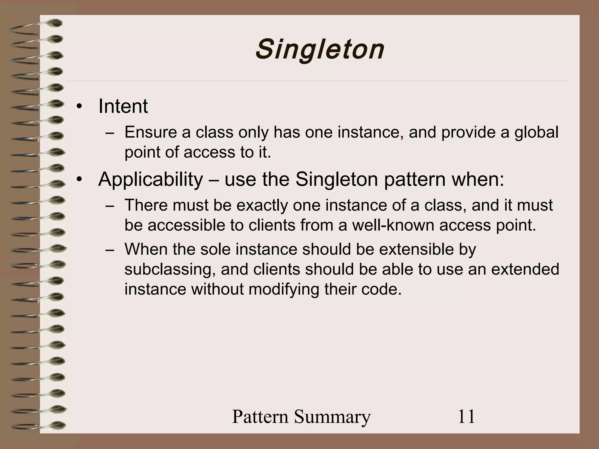 Singleton
• Intent
   – Ensure a class only has one instance, and provide a global
     point of access to it.
• Applicability – use the Singleton pattern when:
   – There must be exactly one instance of a class, and it must
     be accessible to clients from a well-known access point.
   – When the sole instance should be extensible by
     subclassing, and clients should be able to use an extended
     instance without modifying their code.




                   Pattern Summary               11
 