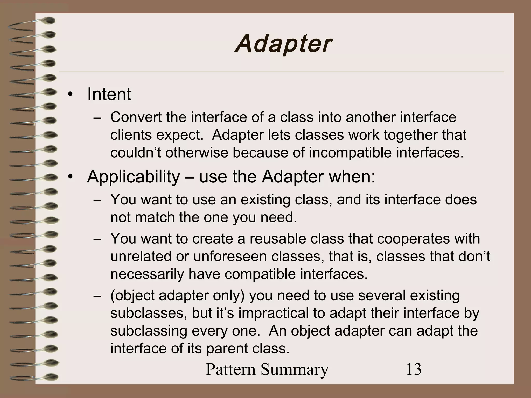 Adapter
• Intent
   – Convert the interface of a class into another interface
     clients expect. Adapter lets classes work together that
     couldn’t otherwise because of incompatible interfaces.
• Applicability – use the Adapter when:
   – You want to use an existing class, and its interface does
     not match the one you need.
   – You want to create a reusable class that cooperates with
     unrelated or unforeseen classes, that is, classes that don’t
     necessarily have compatible interfaces.
   – (object adapter only) you need to use several existing
     subclasses, but it’s impractical to adapt their interface by
     subclassing every one. An object adapter can adapt the
     interface of its parent class.
                    Pattern Summary                13
 