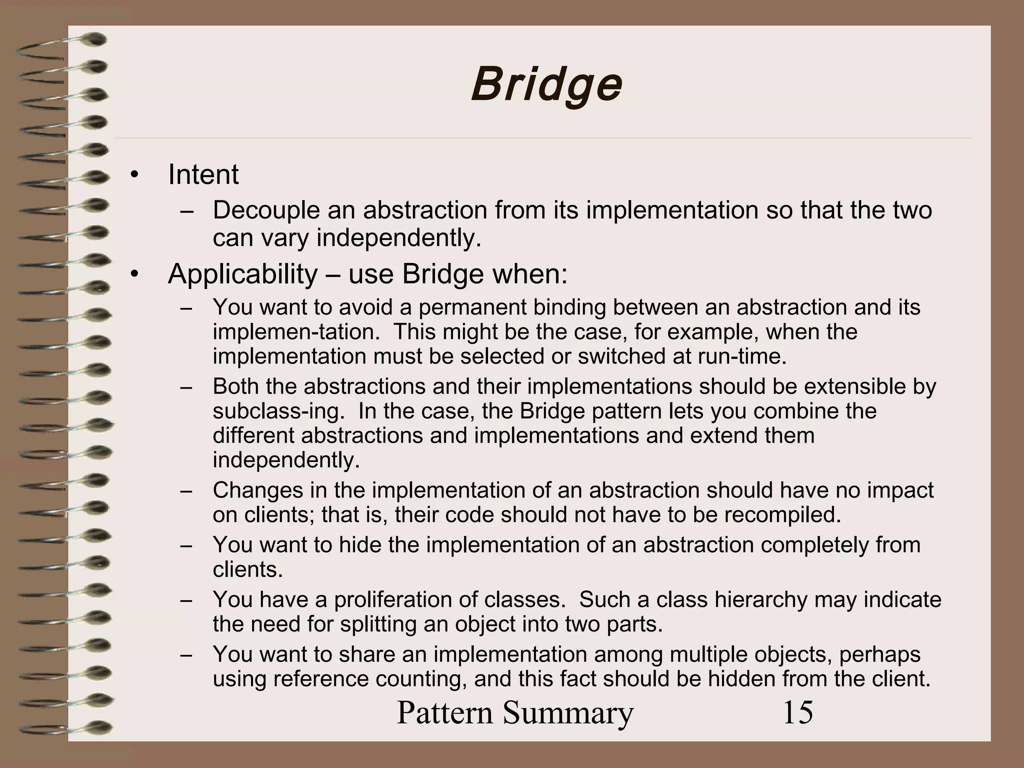 Bridge
•   Intent
     – Decouple an abstraction from its implementation so that the two
       can vary independently.
•   Applicability – use Bridge when:
     – You want to avoid a permanent binding between an abstraction and its
       implemen-tation. This might be the case, for example, when the
       implementation must be selected or switched at run-time.
     – Both the abstractions and their implementations should be extensible by
       subclass-ing. In the case, the Bridge pattern lets you combine the
       different abstractions and implementations and extend them
       independently.
     – Changes in the implementation of an abstraction should have no impact
       on clients; that is, their code should not have to be recompiled.
     – You want to hide the implementation of an abstraction completely from
       clients.
     – You have a proliferation of classes. Such a class hierarchy may indicate
       the need for splitting an object into two parts.
     – You want to share an implementation among multiple objects, perhaps
       using reference counting, and this fact should be hidden from the client.
                          Pattern Summary                       15
 