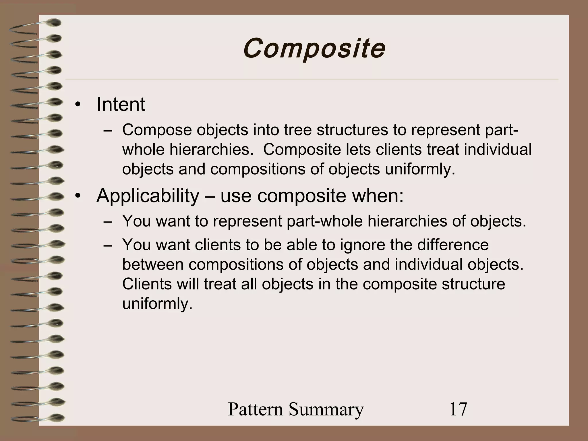 Composite
• Intent
   – Compose objects into tree structures to represent part-
     whole hierarchies. Composite lets clients treat individual
     objects and compositions of objects uniformly.
• Applicability – use composite when:
   – You want to represent part-whole hierarchies of objects.
   – You want clients to be able to ignore the difference
     between compositions of objects and individual objects.
     Clients will treat all objects in the composite structure
     uniformly.




                    Pattern Summary                17
 