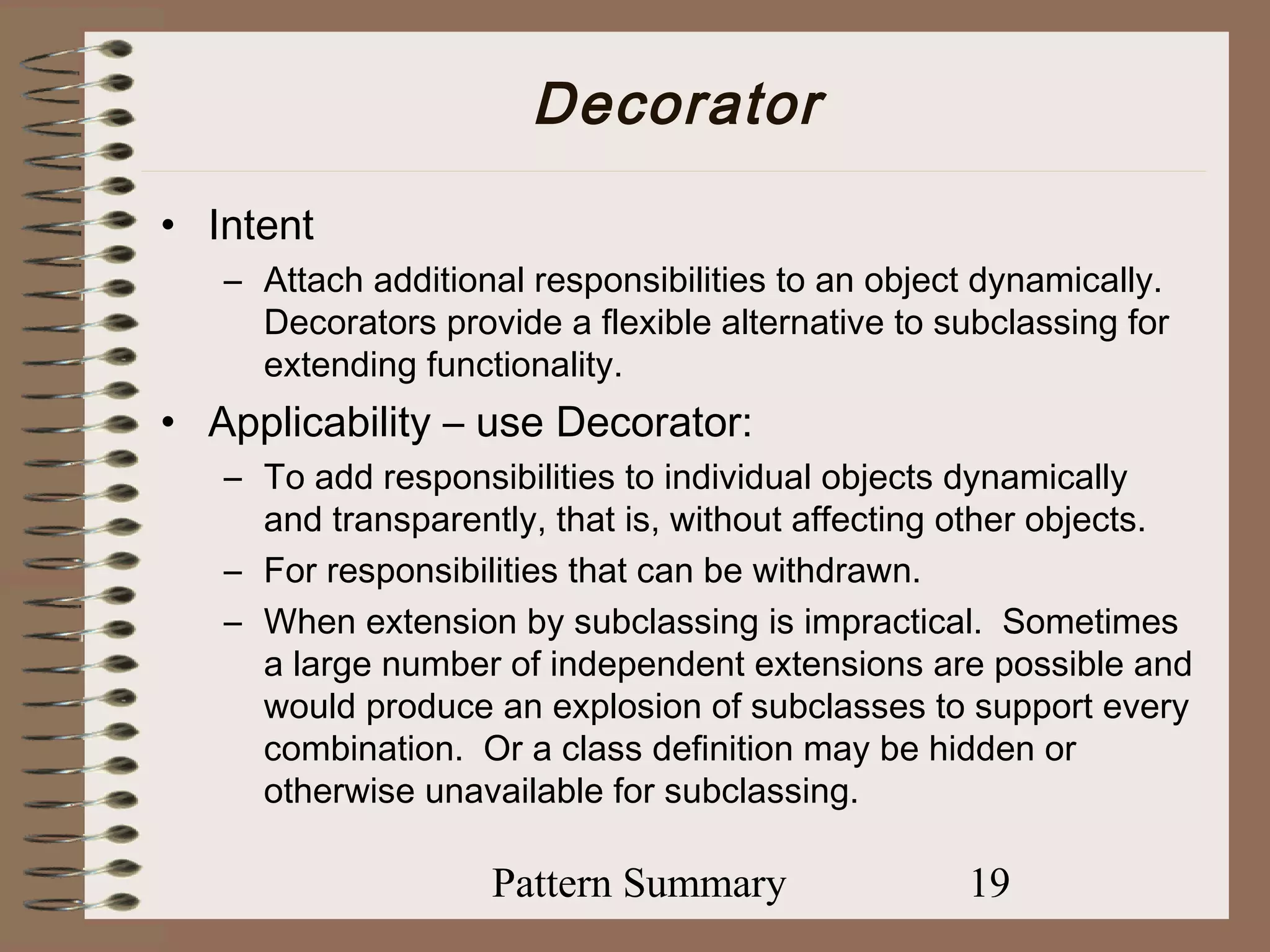 Decorator
• Intent
   – Attach additional responsibilities to an object dynamically.
     Decorators provide a flexible alternative to subclassing for
     extending functionality.
• Applicability – use Decorator:
   – To add responsibilities to individual objects dynamically
     and transparently, that is, without affecting other objects.
   – For responsibilities that can be withdrawn.
   – When extension by subclassing is impractical. Sometimes
     a large number of independent extensions are possible and
     would produce an explosion of subclasses to support every
     combination. Or a class definition may be hidden or
     otherwise unavailable for subclassing.

                    Pattern Summary                19
 