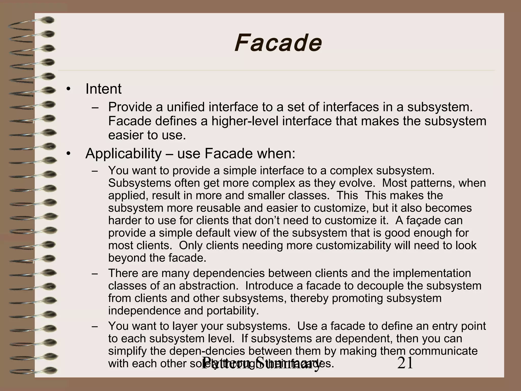 Facade
•   Intent
     – Provide a unified interface to a set of interfaces in a subsystem.
       Facade defines a higher-level interface that makes the subsystem
       easier to use.
•   Applicability – use Facade when:
     – You want to provide a simple interface to a complex subsystem.
       Subsystems often get more complex as they evolve. Most patterns, when
       applied, result in more and smaller classes. This This makes the
       subsystem more reusable and easier to customize, but it also becomes
       harder to use for clients that don’t need to customize it. A façade can
       provide a simple default view of the subsystem that is good enough for
       most clients. Only clients needing more customizability will need to look
       beyond the facade.
     – There are many dependencies between clients and the implementation
       classes of an abstraction. Introduce a facade to decouple the subsystem
       from clients and other subsystems, thereby promoting subsystem
       independence and portability.
     – You want to layer your subsystems. Use a facade to define an entry point
       to each subsystem level. If subsystems are dependent, then you can
       simplify the depen-dencies between them by making them communicate
                           Pattern Summary
       with each other solely through their facades.              21
 