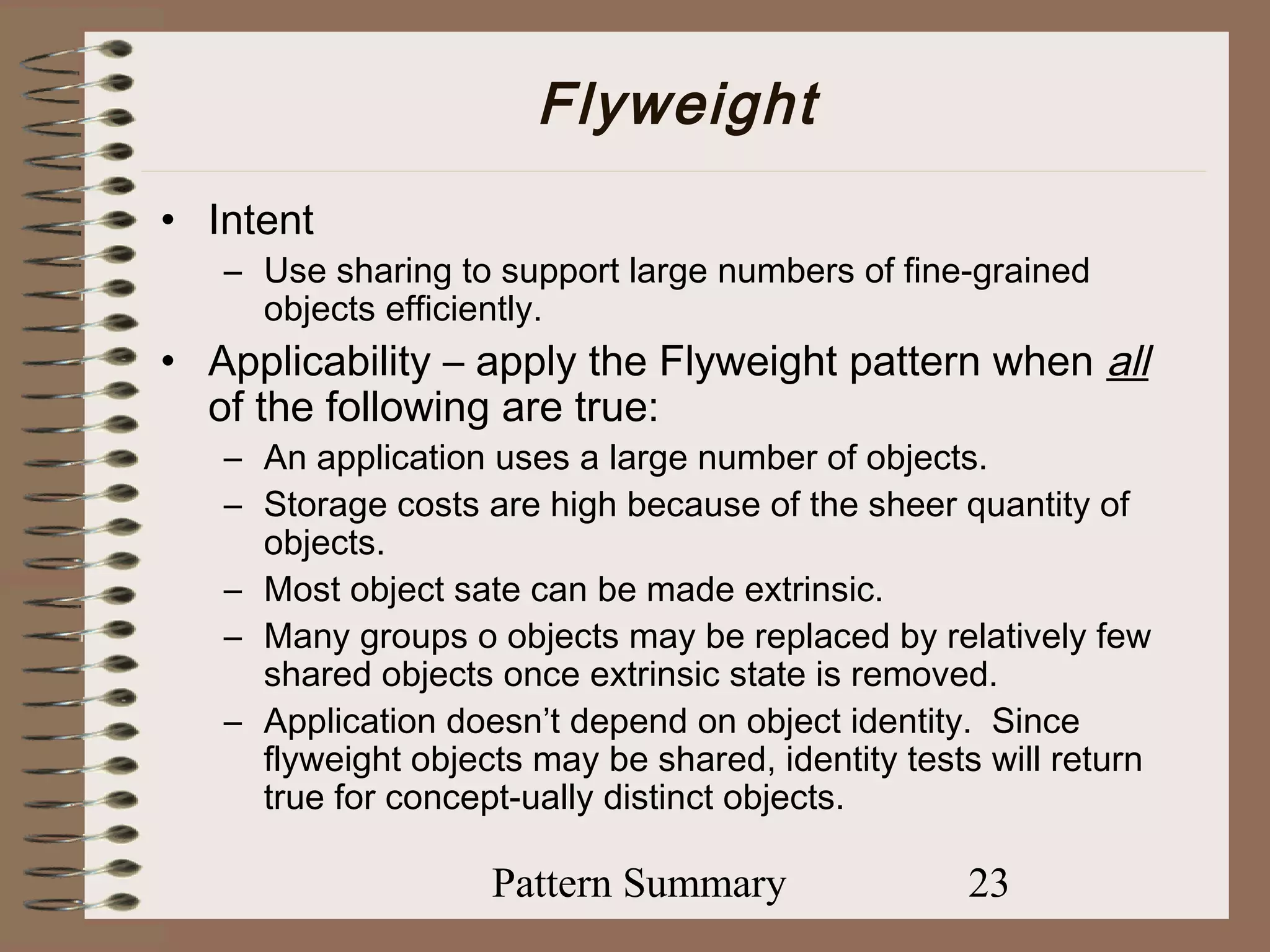 Flyweight
• Intent
   – Use sharing to support large numbers of fine-grained
     objects efficiently.
• Applicability – apply the Flyweight pattern when all
  of the following are true:
   – An application uses a large number of objects.
   – Storage costs are high because of the sheer quantity of
     objects.
   – Most object sate can be made extrinsic.
   – Many groups o objects may be replaced by relatively few
     shared objects once extrinsic state is removed.
   – Application doesn’t depend on object identity. Since
     flyweight objects may be shared, identity tests will return
     true for concept-ually distinct objects.

                    Pattern Summary                23
 
