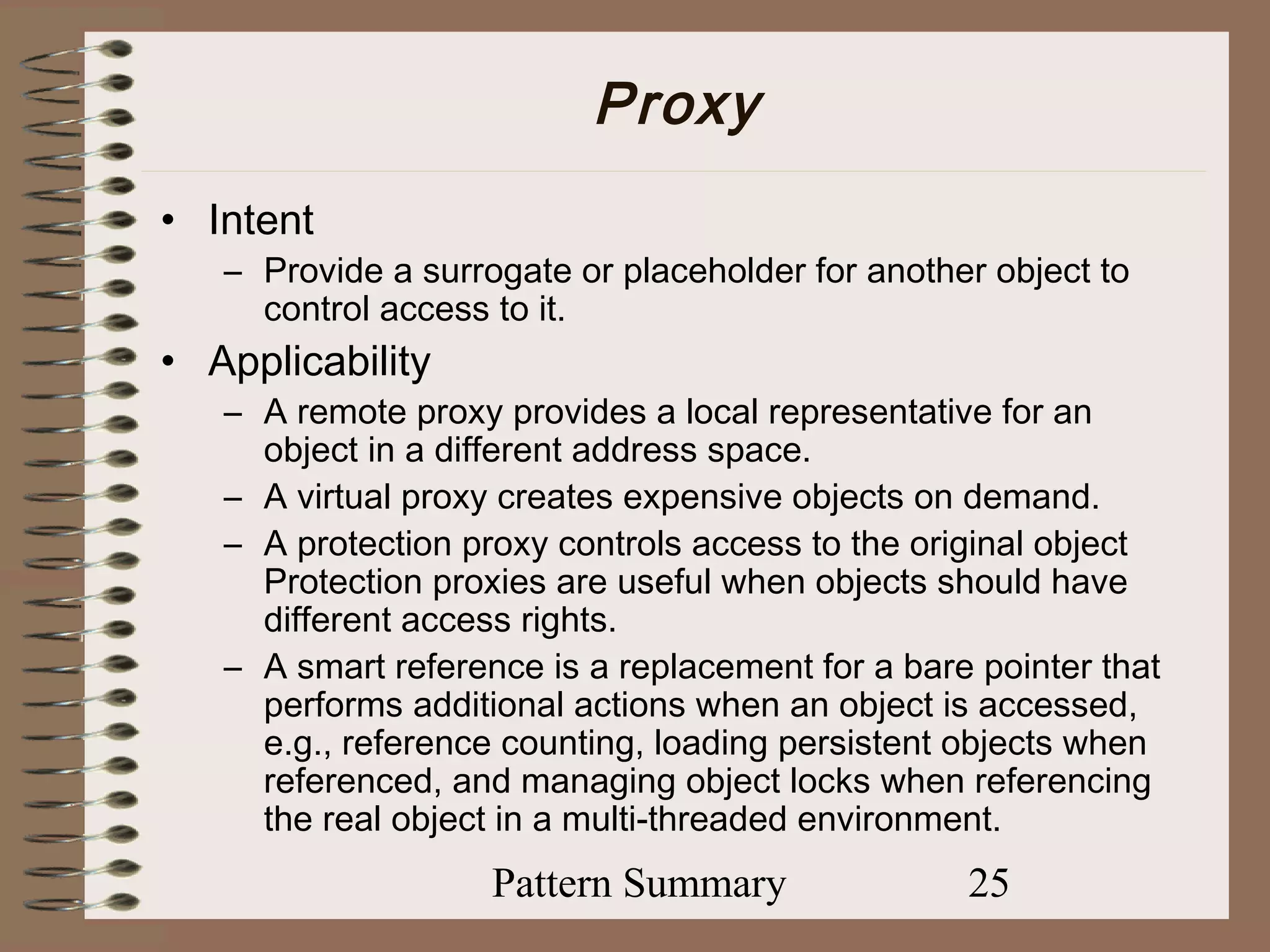 Proxy
• Intent
   – Provide a surrogate or placeholder for another object to
     control access to it.
• Applicability
   – A remote proxy provides a local representative for an
     object in a different address space.
   – A virtual proxy creates expensive objects on demand.
   – A protection proxy controls access to the original object
     Protection proxies are useful when objects should have
     different access rights.
   – A smart reference is a replacement for a bare pointer that
     performs additional actions when an object is accessed,
     e.g., reference counting, loading persistent objects when
     referenced, and managing object locks when referencing
     the real object in a multi-threaded environment.
                    Pattern Summary               25
 