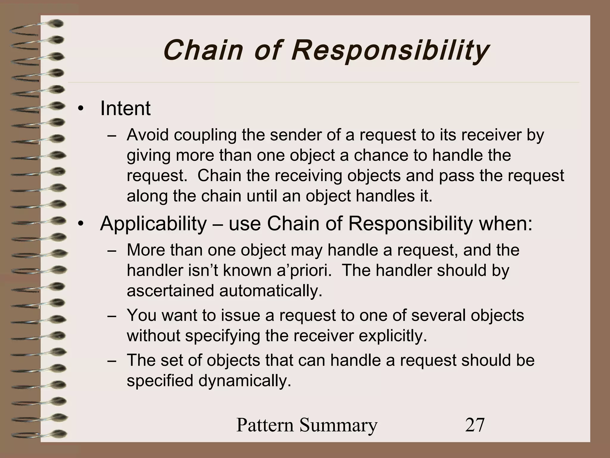 Chain of Responsibility
• Intent
   – Avoid coupling the sender of a request to its receiver by
     giving more than one object a chance to handle the
     request. Chain the receiving objects and pass the request
     along the chain until an object handles it.
• Applicability – use Chain of Responsibility when:
   – More than one object may handle a request, and the
     handler isn’t known a’priori. The handler should by
     ascertained automatically.
   – You want to issue a request to one of several objects
     without specifying the receiver explicitly.
   – The set of objects that can handle a request should be
     specified dynamically.

                   Pattern Summary               27
 
