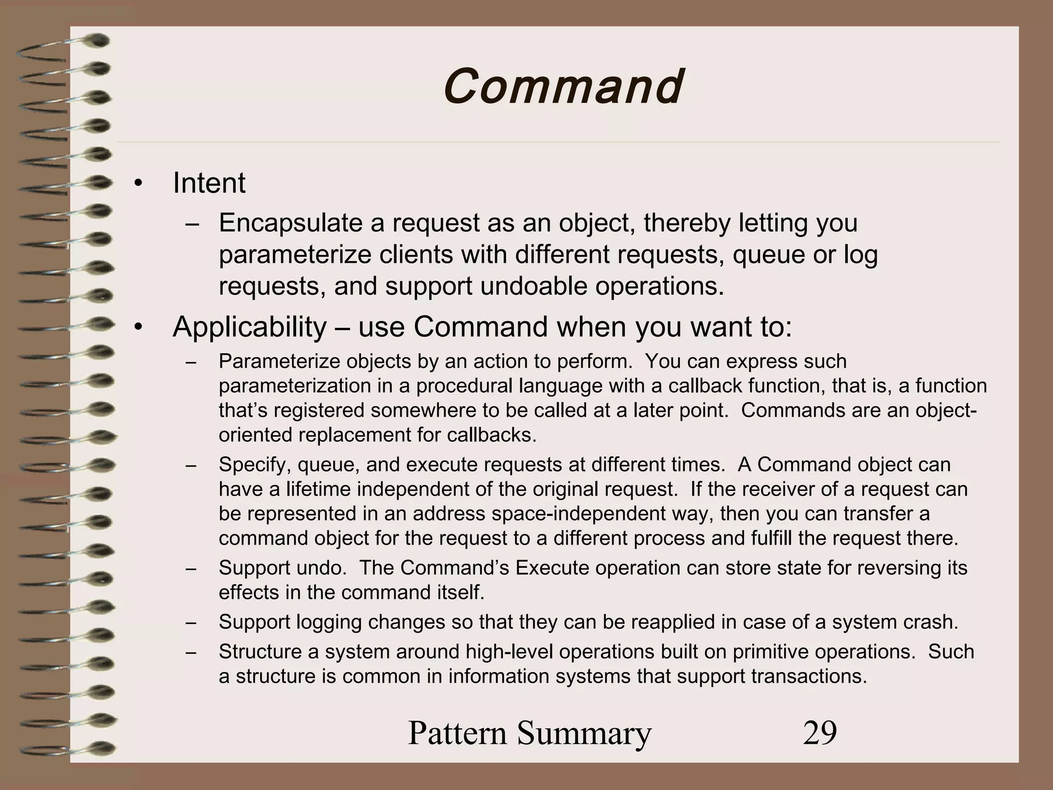 Command
•   Intent
     – Encapsulate a request as an object, thereby letting you
       parameterize clients with different requests, queue or log
       requests, and support undoable operations.
•   Applicability – use Command when you want to:
     –   Parameterize objects by an action to perform. You can express such
         parameterization in a procedural language with a callback function, that is, a function
         that’s registered somewhere to be called at a later point. Commands are an object-
         oriented replacement for callbacks.
     –   Specify, queue, and execute requests at different times. A Command object can
         have a lifetime independent of the original request. If the receiver of a request can
         be represented in an address space-independent way, then you can transfer a
         command object for the request to a different process and fulfill the request there.
     –   Support undo. The Command’s Execute operation can store state for reversing its
         effects in the command itself.
     –   Support logging changes so that they can be reapplied in case of a system crash.
     –   Structure a system around high-level operations built on primitive operations. Such
         a structure is common in information systems that support transactions.

                              Pattern Summary                              29
 