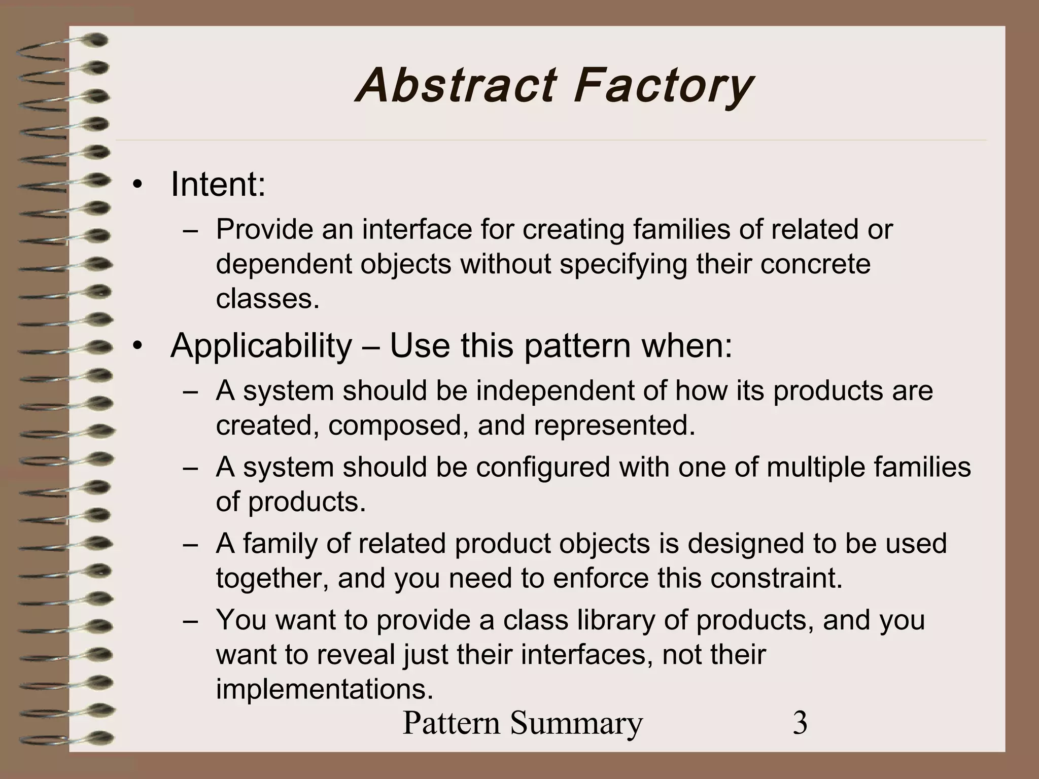 Abstract Factory
• Intent:
   – Provide an interface for creating families of related or
     dependent objects without specifying their concrete
     classes.
• Applicability – Use this pattern when:
   – A system should be independent of how its products are
     created, composed, and represented.
   – A system should be configured with one of multiple families
     of products.
   – A family of related product objects is designed to be used
     together, and you need to enforce this constraint.
   – You want to provide a class library of products, and you
     want to reveal just their interfaces, not their
     implementations.
                    Pattern Summary                 3
 