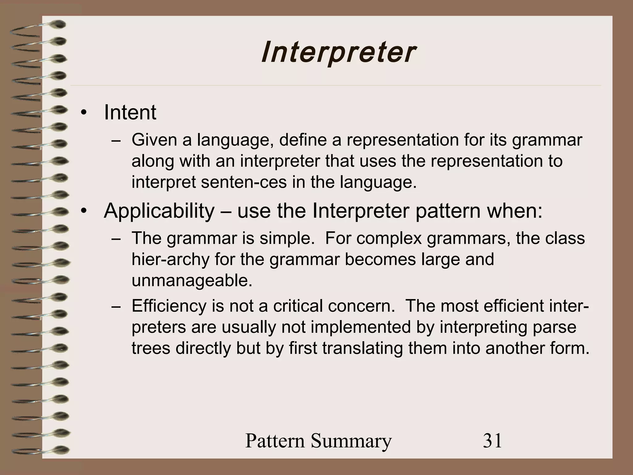 Interpreter
• Intent
   – Given a language, define a representation for its grammar
     along with an interpreter that uses the representation to
     interpret senten-ces in the language.
• Applicability – use the Interpreter pattern when:
   – The grammar is simple. For complex grammars, the class
     hier-archy for the grammar becomes large and
     unmanageable.
   – Efficiency is not a critical concern. The most efficient inter-
     preters are usually not implemented by interpreting parse
     trees directly but by first translating them into another form.




                     Pattern Summary                 31
 