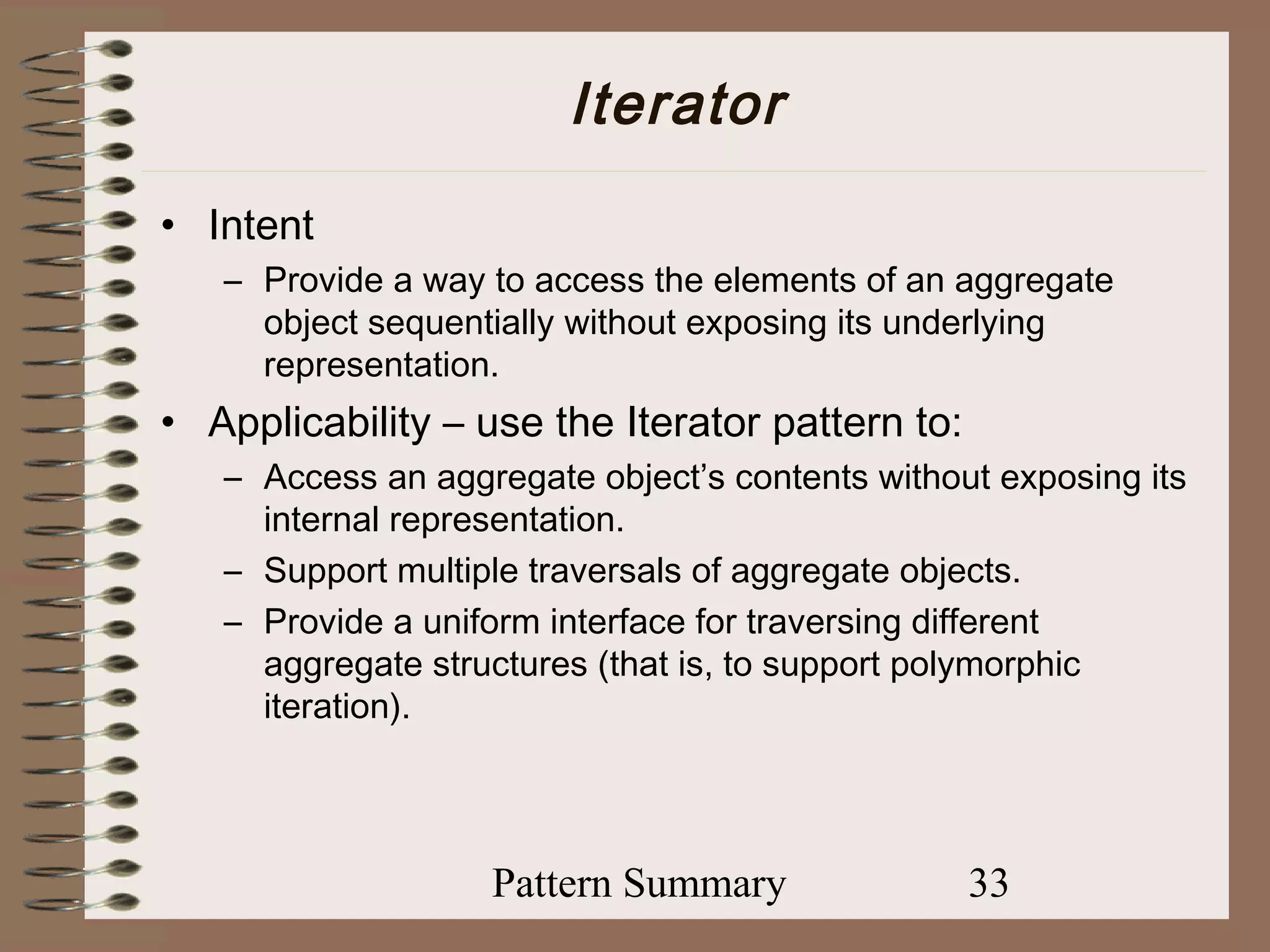 Iterator
• Intent
   – Provide a way to access the elements of an aggregate
     object sequentially without exposing its underlying
     representation.
• Applicability – use the Iterator pattern to:
   – Access an aggregate object’s contents without exposing its
     internal representation.
   – Support multiple traversals of aggregate objects.
   – Provide a uniform interface for traversing different
     aggregate structures (that is, to support polymorphic
     iteration).




                   Pattern Summary               33
 