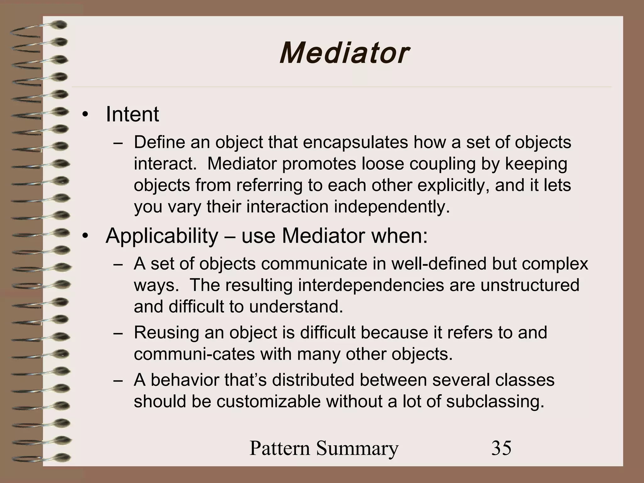 Mediator
• Intent
   – Define an object that encapsulates how a set of objects
     interact. Mediator promotes loose coupling by keeping
     objects from referring to each other explicitly, and it lets
     you vary their interaction independently.
• Applicability – use Mediator when:
   – A set of objects communicate in well-defined but complex
     ways. The resulting interdependencies are unstructured
     and difficult to understand.
   – Reusing an object is difficult because it refers to and
     communi-cates with many other objects.
   – A behavior that’s distributed between several classes
     should be customizable without a lot of subclassing.

                     Pattern Summary                  35
 