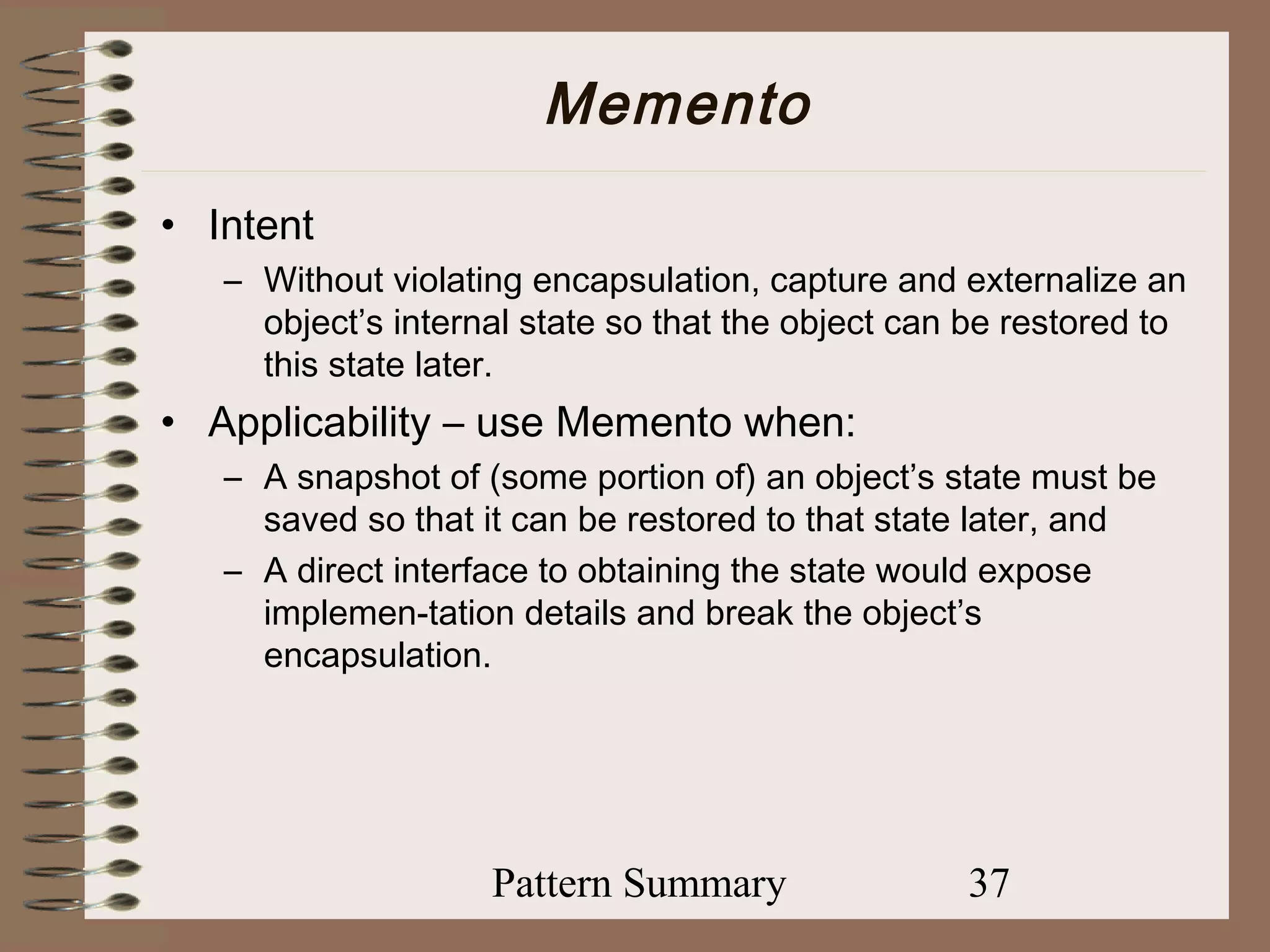 Memento
• Intent
   – Without violating encapsulation, capture and externalize an
     object’s internal state so that the object can be restored to
     this state later.
• Applicability – use Memento when:
   – A snapshot of (some portion of) an object’s state must be
     saved so that it can be restored to that state later, and
   – A direct interface to obtaining the state would expose
     implemen-tation details and break the object’s
     encapsulation.




                    Pattern Summary                37
 