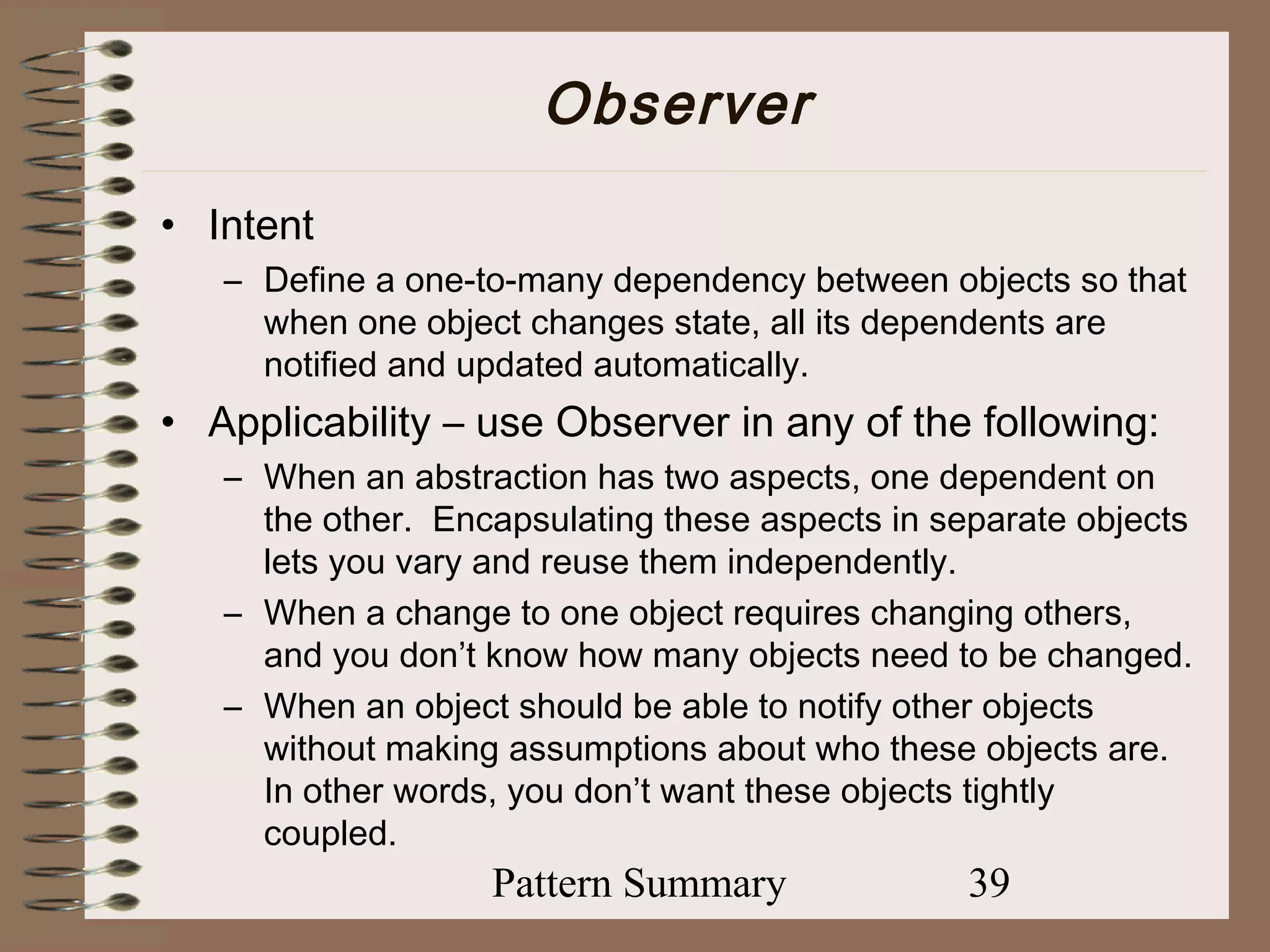 Observer
• Intent
   – Define a one-to-many dependency between objects so that
     when one object changes state, all its dependents are
     notified and updated automatically.
• Applicability – use Observer in any of the following:
   – When an abstraction has two aspects, one dependent on
     the other. Encapsulating these aspects in separate objects
     lets you vary and reuse them independently.
   – When a change to one object requires changing others,
     and you don’t know how many objects need to be changed.
   – When an object should be able to notify other objects
     without making assumptions about who these objects are.
     In other words, you don’t want these objects tightly
     coupled.
                   Pattern Summary               39
 