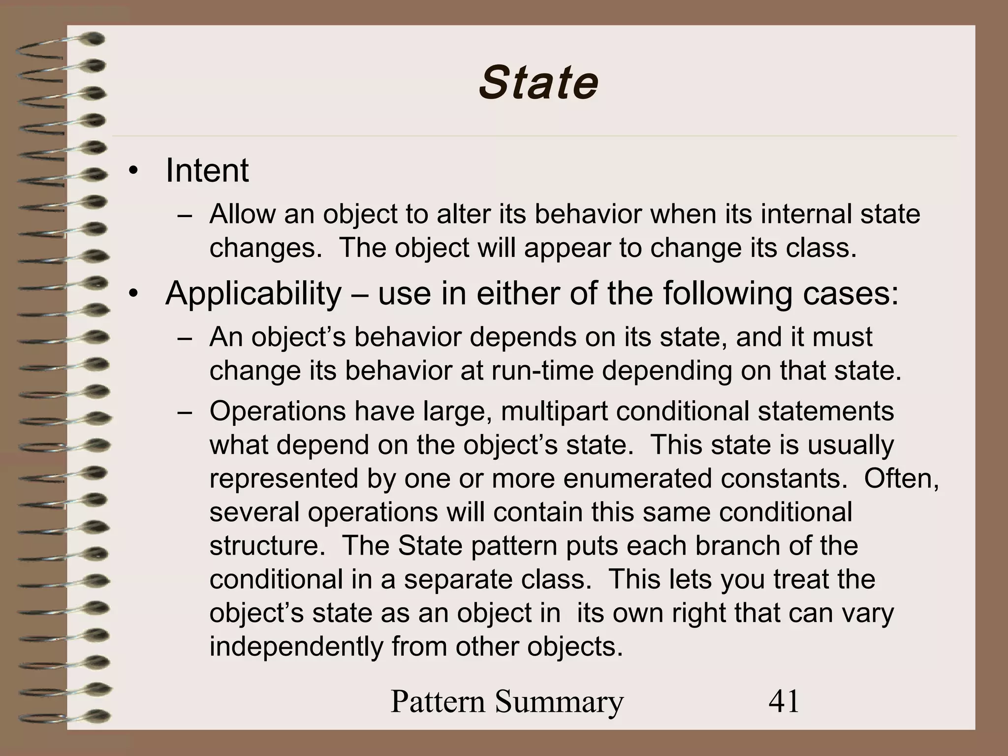 State
• Intent
   – Allow an object to alter its behavior when its internal state
     changes. The object will appear to change its class.
• Applicability – use in either of the following cases:
   – An object’s behavior depends on its state, and it must
     change its behavior at run-time depending on that state.
   – Operations have large, multipart conditional statements
     what depend on the object’s state. This state is usually
     represented by one or more enumerated constants. Often,
     several operations will contain this same conditional
     structure. The State pattern puts each branch of the
     conditional in a separate class. This lets you treat the
     object’s state as an object in its own right that can vary
     independently from other objects.

                     Pattern Summary                 41
 