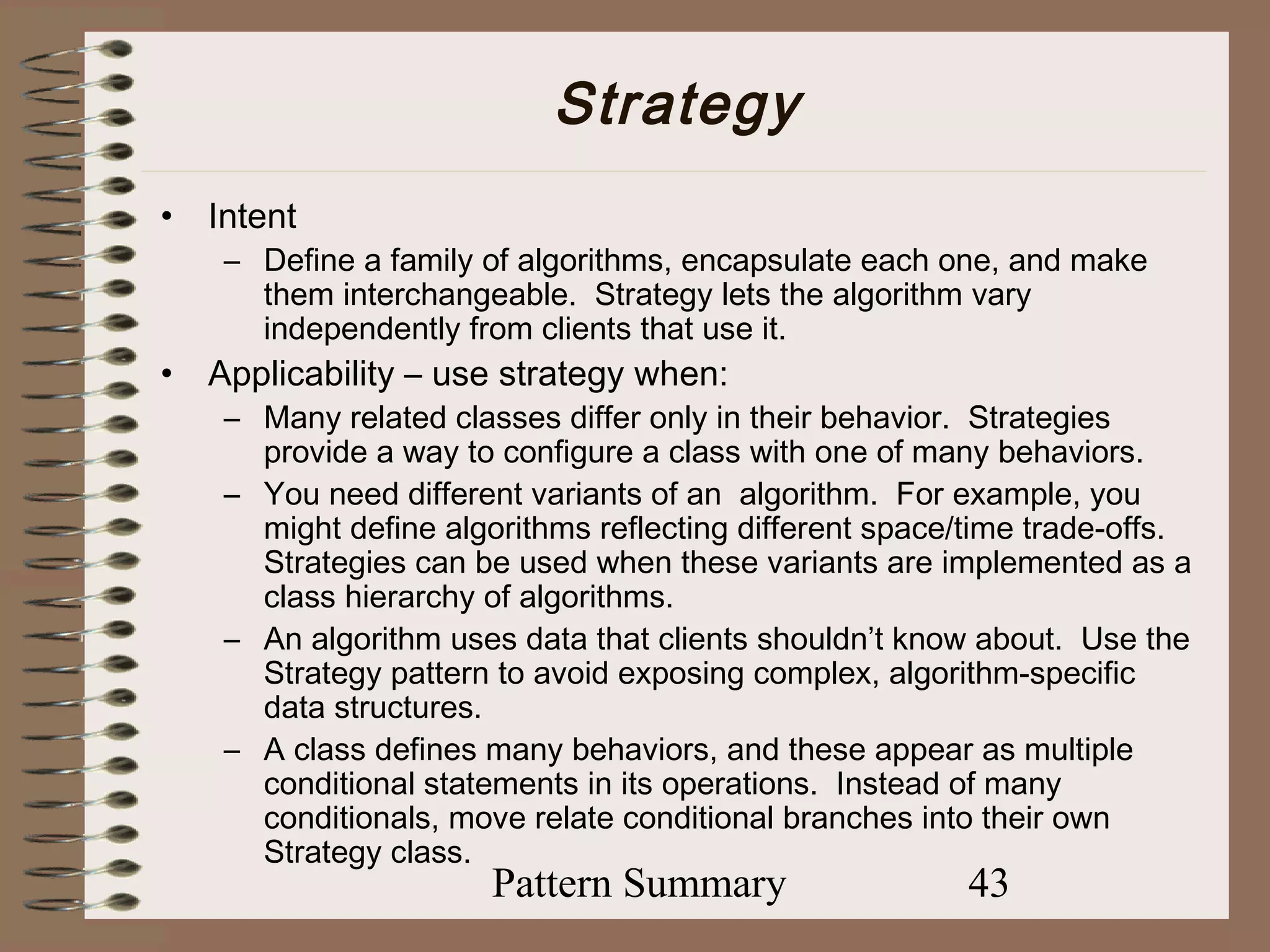 Strategy
•   Intent
     – Define a family of algorithms, encapsulate each one, and make
       them interchangeable. Strategy lets the algorithm vary
       independently from clients that use it.
•   Applicability – use strategy when:
     – Many related classes differ only in their behavior. Strategies
       provide a way to configure a class with one of many behaviors.
     – You need different variants of an algorithm. For example, you
       might define algorithms reflecting different space/time trade-offs.
       Strategies can be used when these variants are implemented as a
       class hierarchy of algorithms.
     – An algorithm uses data that clients shouldn’t know about. Use the
       Strategy pattern to avoid exposing complex, algorithm-specific
       data structures.
     – A class defines many behaviors, and these appear as multiple
       conditional statements in its operations. Instead of many
       conditionals, move relate conditional branches into their own
       Strategy class.
                        Pattern Summary                   43
 