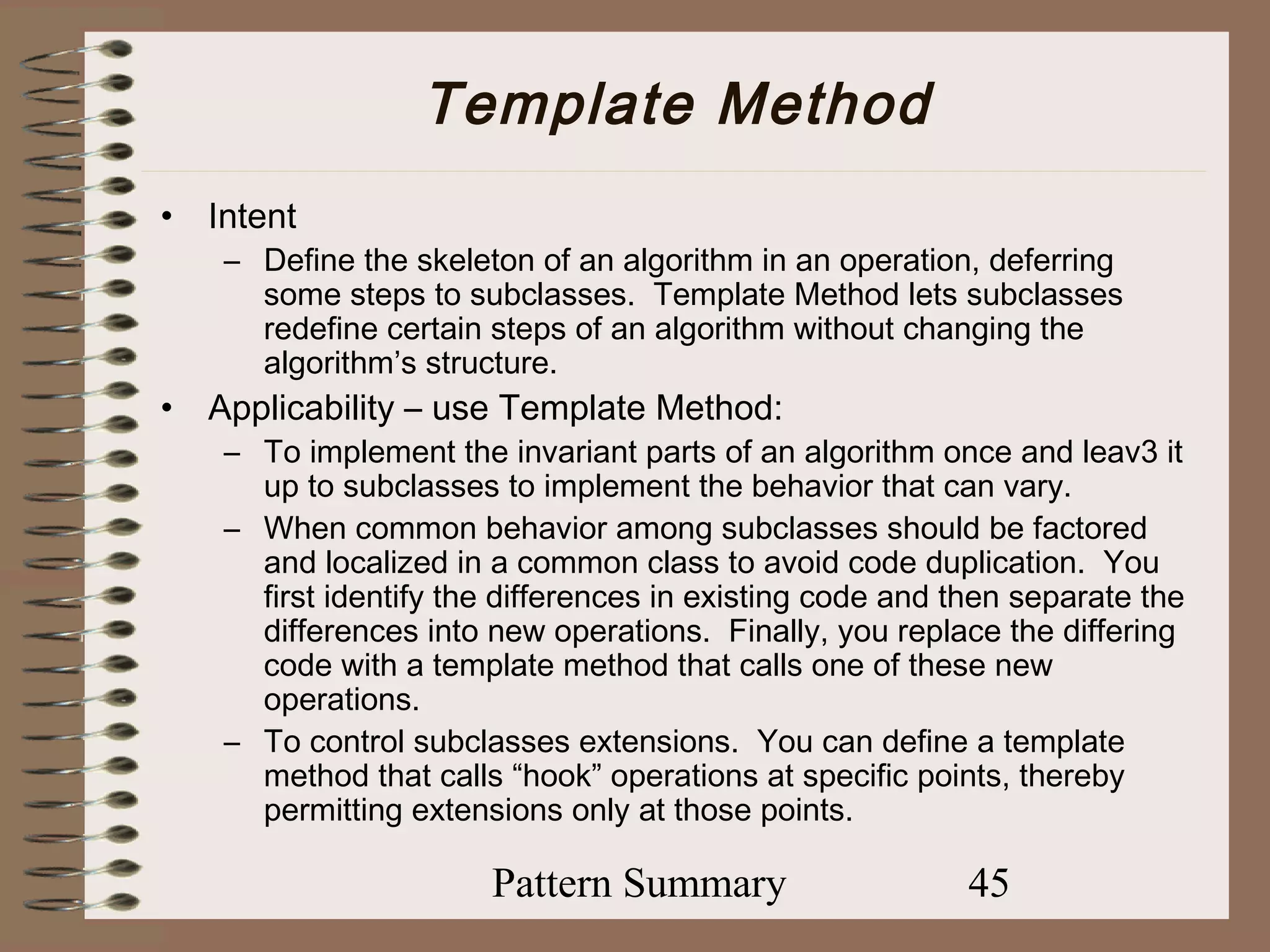 Template Method
•   Intent
     – Define the skeleton of an algorithm in an operation, deferring
       some steps to subclasses. Template Method lets subclasses
       redefine certain steps of an algorithm without changing the
       algorithm’s structure.
•   Applicability – use Template Method:
     – To implement the invariant parts of an algorithm once and leav3 it
       up to subclasses to implement the behavior that can vary.
     – When common behavior among subclasses should be factored
       and localized in a common class to avoid code duplication. You
       first identify the differences in existing code and then separate the
       differences into new operations. Finally, you replace the differing
       code with a template method that calls one of these new
       operations.
     – To control subclasses extensions. You can define a template
       method that calls “hook” operations at specific points, thereby
       permitting extensions only at those points.

                        Pattern Summary                     45
 