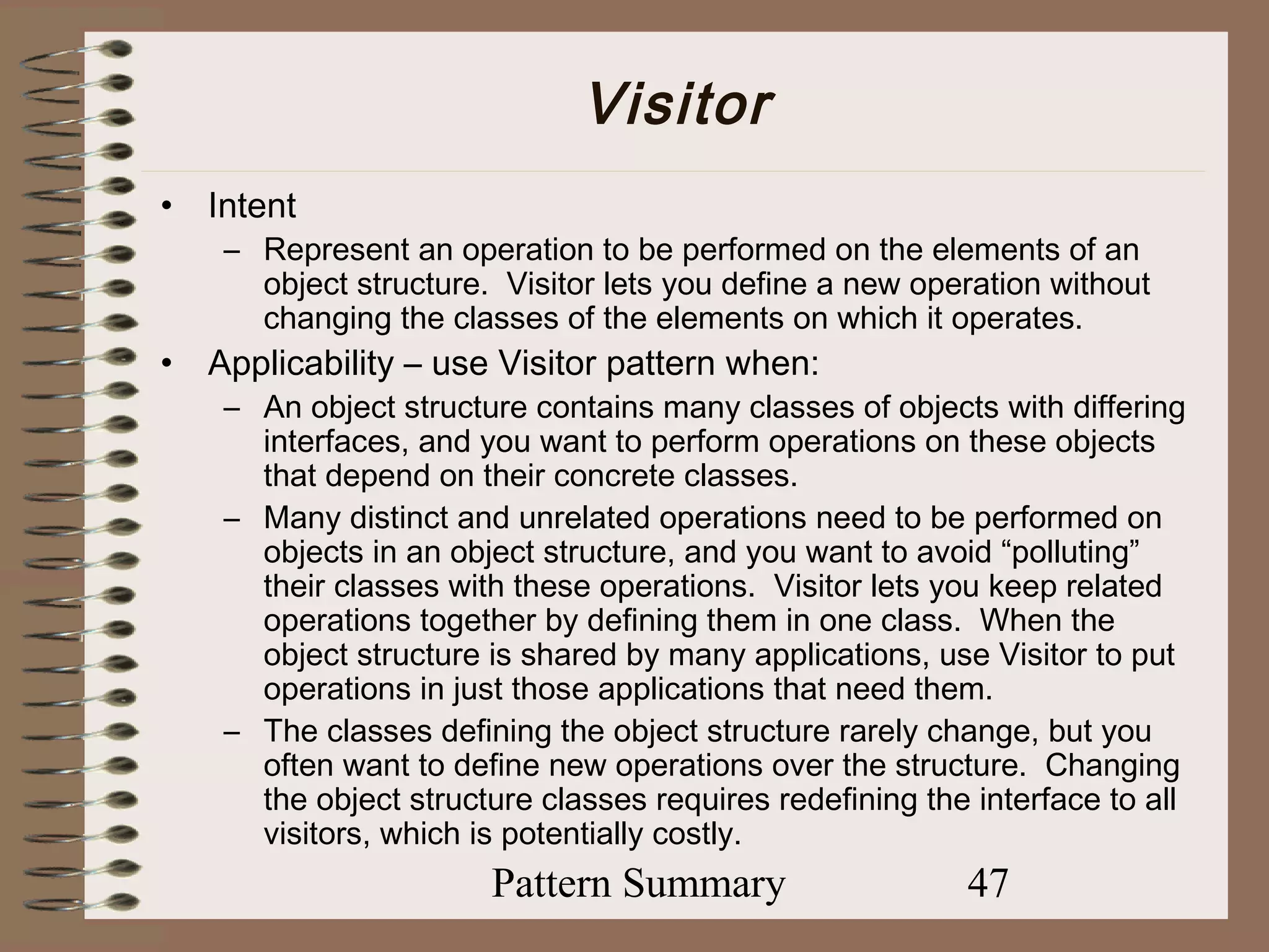 Visitor
•   Intent
     – Represent an operation to be performed on the elements of an
       object structure. Visitor lets you define a new operation without
       changing the classes of the elements on which it operates.
•   Applicability – use Visitor pattern when:
     – An object structure contains many classes of objects with differing
       interfaces, and you want to perform operations on these objects
       that depend on their concrete classes.
     – Many distinct and unrelated operations need to be performed on
       objects in an object structure, and you want to avoid “polluting”
       their classes with these operations. Visitor lets you keep related
       operations together by defining them in one class. When the
       object structure is shared by many applications, use Visitor to put
       operations in just those applications that need them.
     – The classes defining the object structure rarely change, but you
       often want to define new operations over the structure. Changing
       the object structure classes requires redefining the interface to all
       visitors, which is potentially costly.
                        Pattern Summary                    47
 