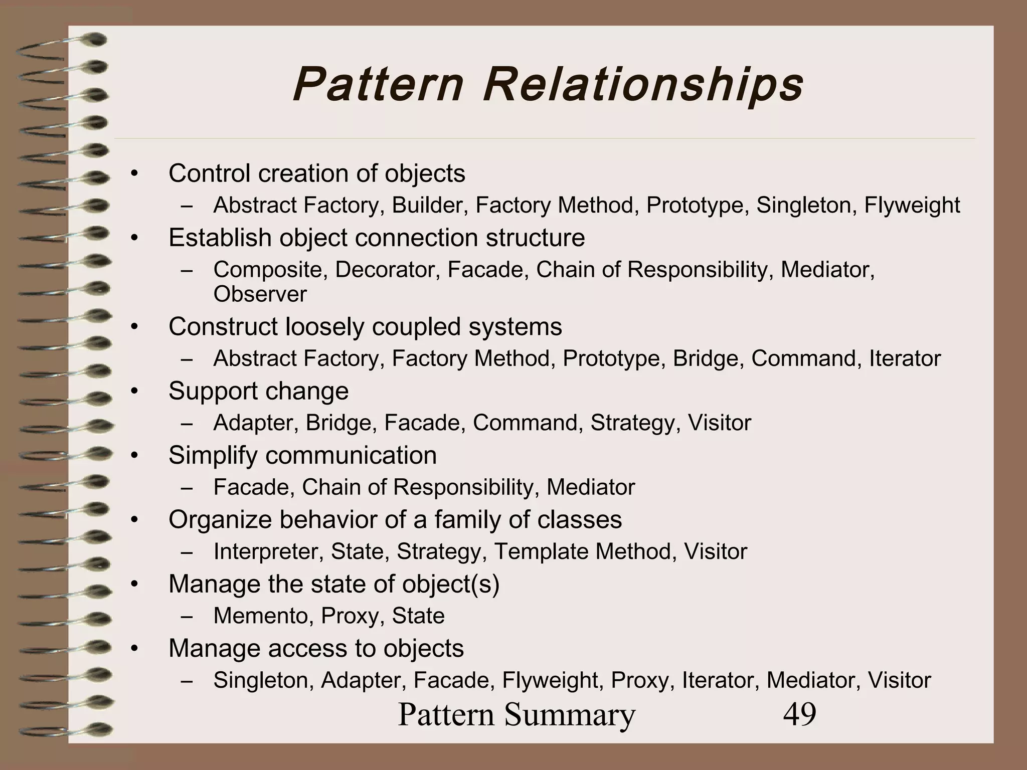 Pattern Relationships
•   Control creation of objects
     – Abstract Factory, Builder, Factory Method, Prototype, Singleton, Flyweight
•   Establish object connection structure
     – Composite, Decorator, Facade, Chain of Responsibility, Mediator,
       Observer
•   Construct loosely coupled systems
     – Abstract Factory, Factory Method, Prototype, Bridge, Command, Iterator
•   Support change
     – Adapter, Bridge, Facade, Command, Strategy, Visitor
•   Simplify communication
     – Facade, Chain of Responsibility, Mediator
•   Organize behavior of a family of classes
     – Interpreter, State, Strategy, Template Method, Visitor
•   Manage the state of object(s)
     – Memento, Proxy, State
•   Manage access to objects
     – Singleton, Adapter, Facade, Flyweight, Proxy, Iterator, Mediator, Visitor
                          Pattern Summary                        49
 
