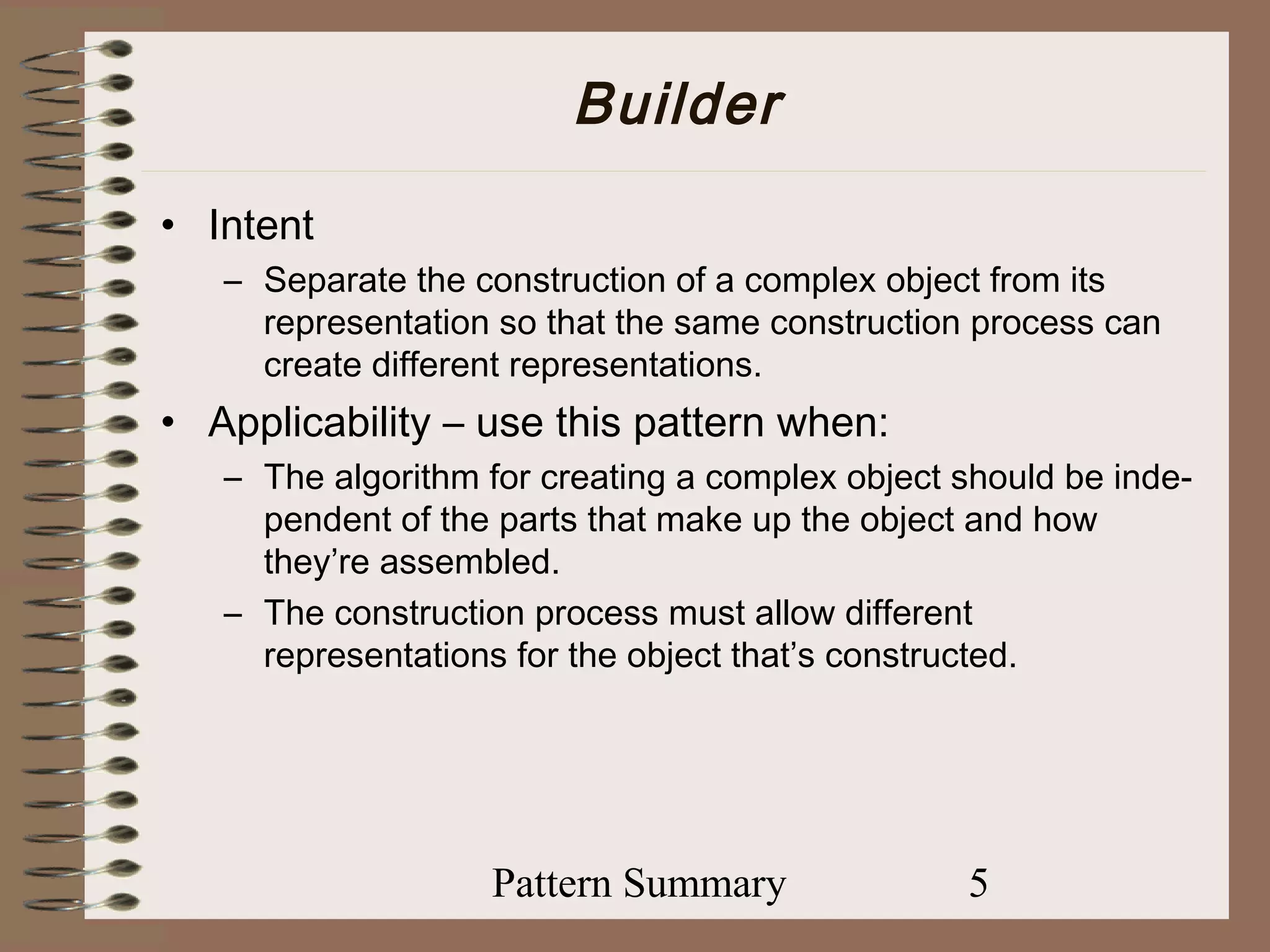Builder
• Intent
   – Separate the construction of a complex object from its
     representation so that the same construction process can
     create different representations.
• Applicability – use this pattern when:
   – The algorithm for creating a complex object should be inde-
     pendent of the parts that make up the object and how
     they’re assembled.
   – The construction process must allow different
     representations for the object that’s constructed.




                   Pattern Summary               5
 