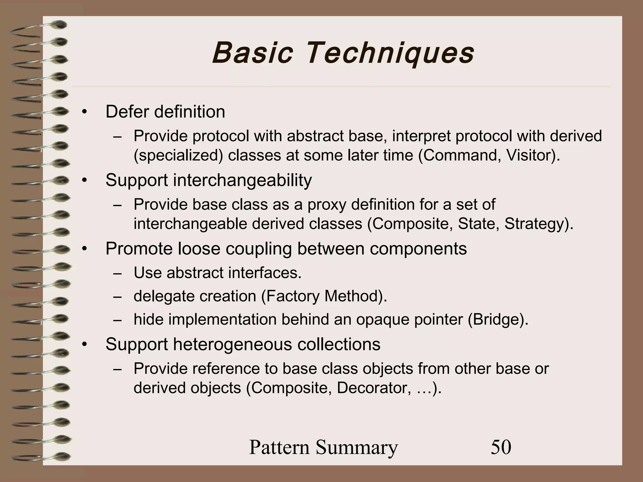 Basic Techniques
•   Defer definition
     – Provide protocol with abstract base, interpret protocol with derived
       (specialized) classes at some later time (Command, Visitor).
•   Support interchangeability
     – Provide base class as a proxy definition for a set of
       interchangeable derived classes (Composite, State, Strategy).
•   Promote loose coupling between components
     – Use abstract interfaces.
     – delegate creation (Factory Method).
     – hide implementation behind an opaque pointer (Bridge).
•   Support heterogeneous collections
     – Provide reference to base class objects from other base or
       derived objects (Composite, Decorator, …).


                        Pattern Summary                   50
 