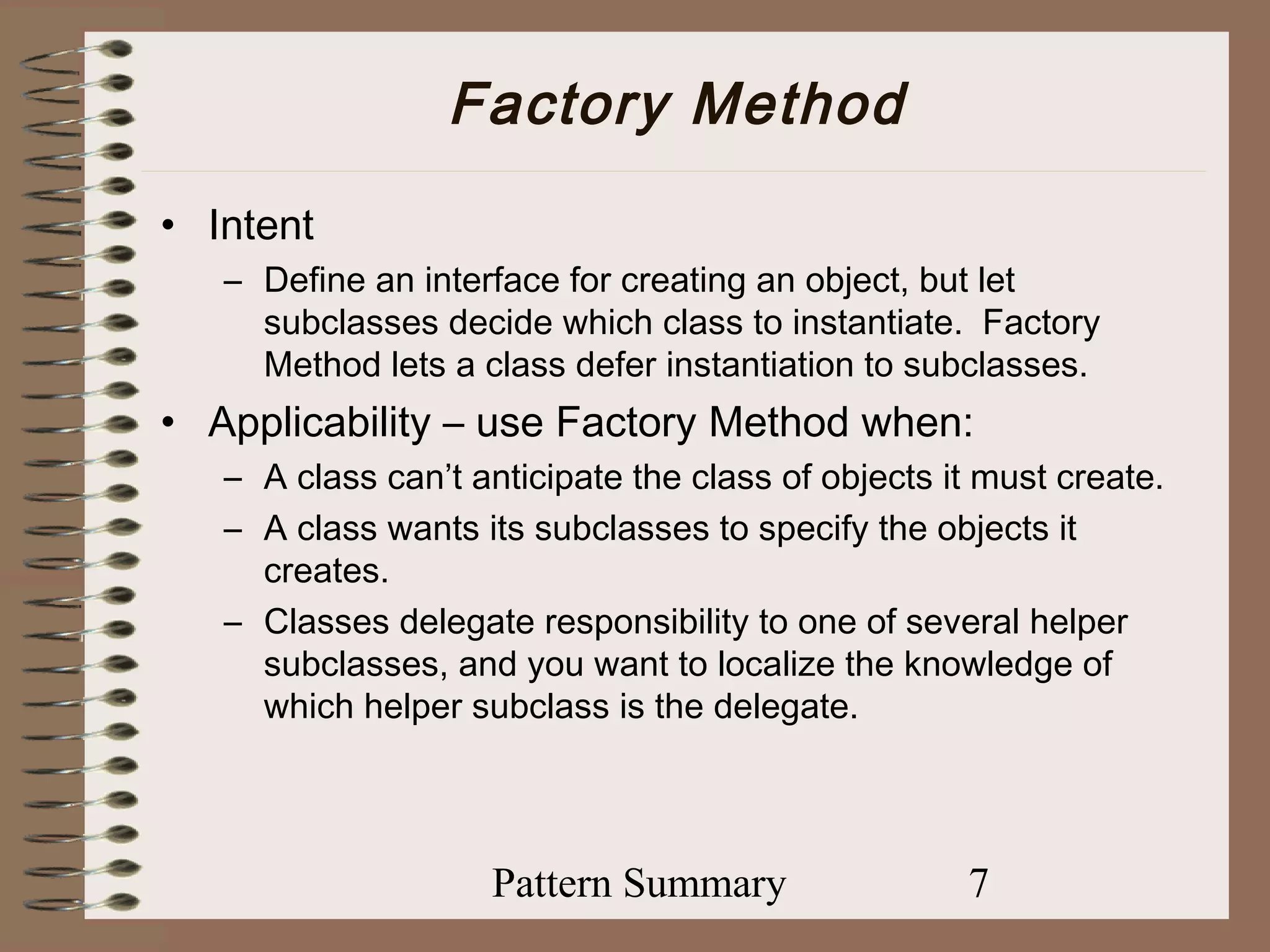 Factory Method
• Intent
   – Define an interface for creating an object, but let
     subclasses decide which class to instantiate. Factory
     Method lets a class defer instantiation to subclasses.
• Applicability – use Factory Method when:
   – A class can’t anticipate the class of objects it must create.
   – A class wants its subclasses to specify the objects it
     creates.
   – Classes delegate responsibility to one of several helper
     subclasses, and you want to localize the knowledge of
     which helper subclass is the delegate.




                    Pattern Summary                 7
 