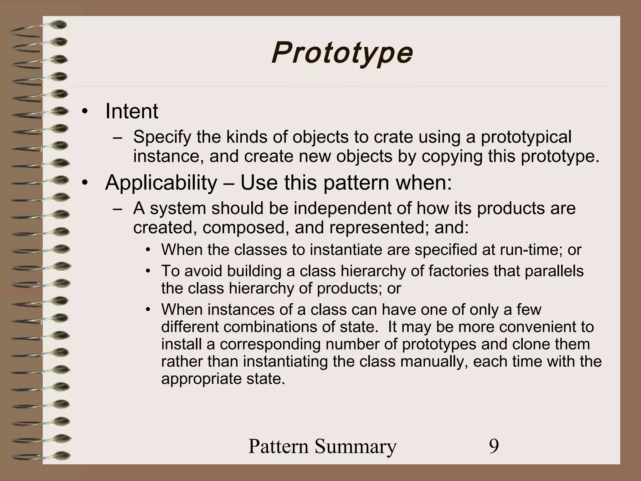 Prototype
• Intent
   – Specify the kinds of objects to crate using a prototypical
     instance, and create new objects by copying this prototype.
• Applicability – Use this pattern when:
   – A system should be independent of how its products are
     created, composed, and represented; and:
       • When the classes to instantiate are specified at run-time; or
       • To avoid building a class hierarchy of factories that parallels
         the class hierarchy of products; or
       • When instances of a class can have one of only a few
         different combinations of state. It may be more convenient to
         install a corresponding number of prototypes and clone them
         rather than instantiating the class manually, each time with the
         appropriate state.



                     Pattern Summary                    9
 