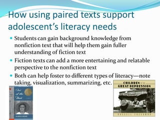 How using paired texts support
adolescent’s literacy needs
 Students can gain background knowledge from
nonfiction text that will help them gain fuller
understanding of fiction text
 Fiction texts can add a more entertaining and relatable
perspective to the nonfiction text
 Both can help foster to different types of literacy—note
taking, visualization, summarizing, etc.
 