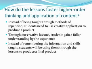 How do the lessons foster higher-order
thinking and application of content?
 Instead of being taught through methods of
repetition, students need to use creative application to
produce a product
 Through our creative lessons, students gain a fuller
understanding by the experience
 Instead of remembering the information and skills
taught, students will be using them through the
lessons to produce a final product
 