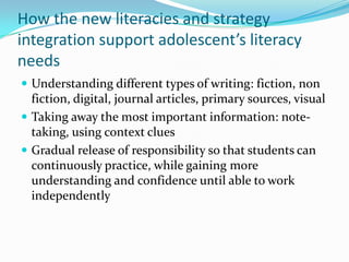 How the new literacies and strategy
integration support adolescent’s literacy
needs
 Understanding different types of writing: fiction, non
fiction, digital, journal articles, primary sources, visual
 Taking away the most important information: note-
taking, using context clues
 Gradual release of responsibility so that students can
continuously practice, while gaining more
understanding and confidence until able to work
independently
 