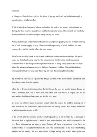 Summary
In this poem, Kamala Das explores the theme of ageing and death and isolation through a
narration involving her mother.
While driving from her parent’s home to Cochin, she notices her mother sitting beside her
dozing, her face pale like a dead body and her thoughts far away. This reminds her painfully
that her mother is old and could pass away leaving her alone.
Putting that thought aside she looked out at the young trees speeding by and children running
out of their homes happily to play. These remind her probably of youth and life, her own
younger days and her mother when she was young.
But after the security check at the airport, looking back at her mother standing a few yards
away, she finds her looking pale like the winter moon. She feels that familiar pain and
childhood fear of the thought of losing her mother and of being lonely just as she had been
when she was young because she was different from other children. She could only keep
smiling and tell her ‘see you soon’ knowing full well that she might not see her.
my mother at sixty six is a poem that brings out the poet's most terrible childhood fear,
that of seperation from her mother.
when she is driving to the airport that day in the car she sees her mother dozing beside her
open - mouthed, her face is very pale and ashen just like that of a corpse, and so the
poet realises that her mother would not live for very long.
she looks out of the window to distract herself when she notices the children coming out of
their homes and she realises that, like me they too, are leaving behind their parents and homes
to achieve sumthin greater in life.
at the airport, after the security check, when the poet looks at her mother, she is reminded of
the moon, late at night in winter's, which is pale and colourless, and which does not live for
very long, disappearing as soon as dawn breaks. all these observations bring back her
childhood fear of losing her mother so she feels "the familiar ache." at the end, when bidding
goodbye to her mother, the poet says words of hope saying they would meet again soon
 