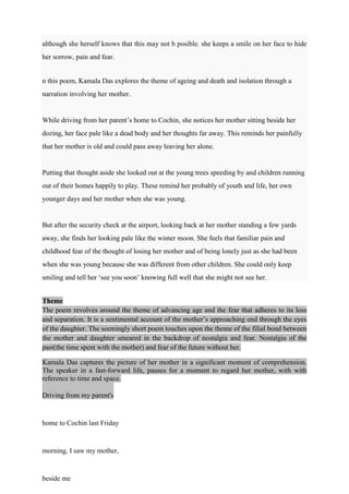 although she herself knows that this may not b posible. she keeps a smile on her face to hide
her sorrow, pain and fear.
n this poem, Kamala Das explores the theme of ageing and death and isolation through a
narration involving her mother.
While driving from her parent’s home to Cochin, she notices her mother sitting beside her
dozing, her face pale like a dead body and her thoughts far away. This reminds her painfully
that her mother is old and could pass away leaving her alone.
Putting that thought aside she looked out at the young trees speeding by and children running
out of their homes happily to play. These remind her probably of youth and life, her own
younger days and her mother when she was young.
But after the security check at the airport, looking back at her mother standing a few yards
away, she finds her looking pale like the winter moon. She feels that familiar pain and
childhood fear of the thought of losing her mother and of being lonely just as she had been
when she was young because she was different from other children. She could only keep
smiling and tell her ‘see you soon’ knowing full well that she might not see her.
Theme
The poem revolves around the theme of advancing age and the fear that adheres to its loss
and separation. It is a sentimental account of the mother’s approaching end through the eyes
of the daughter. The seemingly short poem touches upon the theme of the filial bond between
the mother and daughter smeared in the backdrop of nostalgia and fear. Nostalgia of the
past(the time spent with the mother) and fear of the future without her.
Kamala Das captures the picture of her mother in a significant moment of comprehension.
The speaker in a fast-forward life, pauses for a moment to regard her mother, with with
reference to time and space.
Driving from my parent's
home to Cochin last Friday
morning, I saw my mother,
beside me
 