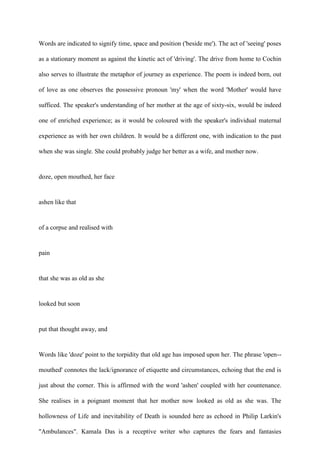 Words are indicated to signify time, space and position ('beside me'). The act of 'seeing' poses
as a stationary moment as against the kinetic act of 'driving'. The drive from home to Cochin
also serves to illustrate the metaphor of journey as experience. The poem is indeed born, out
of love as one observes the possessive pronoun 'my' when the word 'Mother' would have
sufficed. The speaker's understanding of her mother at the age of sixty-six, would be indeed
one of enriched experience; as it would be coloured with the speaker's individual maternal
experience as with her own children. It would be a different one, with indication to the past
when she was single. She could probably judge her better as a wife, and mother now.
doze, open mouthed, her face
ashen like that
of a corpse and realised with
pain
that she was as old as she
looked but soon
put that thought away, and
Words like 'doze' point to the torpidity that old age has imposed upon her. The phrase 'open--
mouthed' connotes the lack/ignorance of etiquette and circumstances, echoing that the end is
just about the corner. This is affirmed with the word 'ashen' coupled with her countenance.
She realises in a poignant moment that her mother now looked as old as she was. The
hollowness of Life and inevitability of Death is sounded here as echoed in Philip Larkin's
"Ambulances". Kamala Das is a receptive writer who captures the fears and fantasies
 