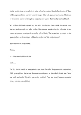 similar anxiety here, as though she is going to lose her mother. Kamala Das brushes off these
wild thoughts and turns her view towards images filled with greenery and energy. The image
of the children and the 'sprinting trees are juxtaposed against the idea of predestined Death.
Yet the idea continues to preoccupy her .After the airport security-check, the poetess turns
her gaze again towards her palid Mother. Note that the act of seeing her off at the airport
comes across as a metaphor of seeing her off to Death. The comparison is evoked by the
speaker's fears as she continues to liken her mother to a "late winter's moon."
but all I said was, see you soon,
Amma,
all I did was smile and smile and
smile......
The fact that the poet is on her way to her next phase forces her for a moment to contemplate.
With great stoicism, she accepts the menacing milestones of life and all she did was "smile
and smile and smile" She tells her mother positively "see you soon", because separation
always precedes reconciliation.
 