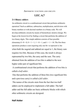 ARITHMETIC FUNCTIONS AND CIRCUITS
                               LEC. 6,7
2-1 Binary adders
An arithmetic circuit is a combinational circuit that performs arithmetic
operation? Such as addition, subtraction, multiplication, and division with
binary numbers or with decimal numbers in a binary code. We will
develop arithmetic circuits by means of hierarchical, iterative design. We
begin at the lowest level by finding a circuit that performs the addition of
two binary digits. This simple addition consists of four possible
elementary 0 +0 = 0, 0 + 1 = 1, 1 + 0 = 1, and 1 + 1 = 10. The first three
operations produce a sum requiring only one bit to represent it, but
when both the augend and addend are equal to 1, the binary sum
requires two bits. Because of this case, the result is always
represented by two bits, the carry and the sum. The carry
obtained from the addition of two bits is added to the next
higher order pair of significant bits.
A combinational circuit that performs the addition of two bits is
called a half adder.
One that performs the addition of three bits (two significant bits
and a previous carry) is called a full adder.
The names of the circuits stem from the fact that two half
adders can be employed to implement a full adder. The half
adder and the full adder are basic arithmetic blocks with which
other arithmetic circuits are designed.


Half Adder

                                     19
 