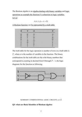 The Boolean algebra is an algebra dealing with binary variables and logic
operations as example the function F is afunction in logic variables
X,Y,Z.
                             F ( X ,Y , Z ) = X + YZ

A Boolean function can be represented by a truth table.




The truth table for the logic operation is number of rows in a truth table is
2n, where n is the number of variables in the function. The binary
combinations for the truth table are the n-bit binary numbers that
correspond to counting in decimal from 0 through 2n – 1, the logic
diagrame for the function as following.




          SUMMARY COMBINATIONAL LOGIC CIRCUITS              LECT2


Q3- what are Basic Identities of Boolean algebra


                                       2
 